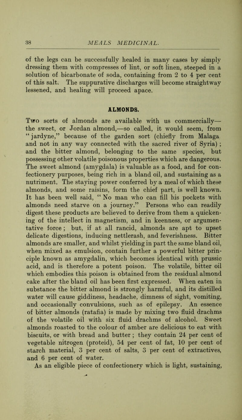 of the legs can be successfully healed in many cases by simply dressing them with compresses of lint, or soft linen, steeped in a solution of bicarbonate of soda, containing from 2 to 4 per cent of this salt. The suppurative discharges will become straightway lessened, and healing will proceed apace. ALMONDS. Two sorts of almonds are available with us commercially— the sweet, or Jordan almond,—so called, it would seem, from “ jardyne,” because of the garden sort (chiefly from Malaga and not in any way connected with the sacred river of Syria) ; and the bitter almond, belonging to the same species, but possessing other volatile poisonous properties which are dangerous. The sweet almond (amygdala) is valuable as a food, and for con- fectionery purposes, being rich in a bland oil, and sustaining as a nutriment. The staying power conferred by a meal of which these almonds, and some raisins, form the chief part, is well known. It has been well said, “No man who can fill his pockets with almonds need starve on a journey.” Persons who can readily digest these products are believed to derive from them a quicken- ing of the intellect in magnetism, and in keenness, or argumen- tative force ; but, if at all rancid, almonds are apt to upset delicate digestions, inducing nettlerash, and feverishness. Bitter almonds are smaller, and whilst yielding in part the same bland oil, when mixed as emulsion, contain further a powerful bitter prin- ciple known as amygdalin, which becomes identical with prussic acid, and is therefore a potent poison. The volatile, bitter oil which embodies this poison is obtained from the residual almond cake after the bland oil has been first expressed. When eaten in substance the bitter almond is strongly harmful, and its distilled water will cause giddiness, headache, dimness of sight, vomiting, and occasionally convulsions, such as of epilepsy. An essence of bitter almonds (ratafia) is made by mixing two fluid drachms of the volatile oil with six fluid drachms of alcohol. Sweet almonds roasted to the colour of amber are delicious to eat with biscuits, or with bread and butter ; they contain 24 per cent of vegetable nitrogen (proteid), 54 per cent of fat, 10 per cent of starch material, 3 per cent of salts, 3 per cent of extractives, and 6 per cent of water. As an eligible piece of confectionery which is light, sustaining.