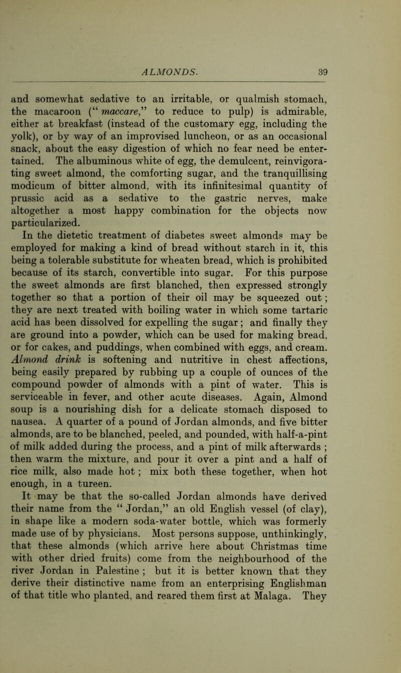 and somewhat sedative to an irritable, or qualmish stomach, the macaroon (“ mcuicare,^^ to reduce to pulp) is admirable, either at breakfast (instead of the customary egg, including the yolk), or by way of an improvised luncheon, or as an occasional snack, about the easy digestion of which no fear need be enter- tained. The albuminous white of egg, the demulcent, reinvigora- ting sweet almond, the comforting sugar, and the tranquillising modicum of bitter almond, with its infinitesimal quantity of prussic acid as a sedative to the gastric nerves, make altogether a most happy combination for the objects now particularized. In the dietetic treatment of diabetes sweet almonds may be employed for making a kind of bread without starch in it, this being a tolerable substitute for wheaten bread, which is prohibited because of its starch, convertible into sugar. For this purpose the sweet almonds are first blanched, then expressed strongly together so that a portion of their oil may be squeezed out; they are next treated with boiling water in which some tartaric acid has been dissolved for expelling the sugar; and finally they are ground into a powder, which can be used for making bread, or for cakes, and puddings, when combined with eggs, and cream. Almond drink is softening and nutritive in chest affections, being easily prepared by rubbing up a couple of ounces of the compound powder of almonds with a pint of water. This is serviceable in fever, and other acute diseases. Again, Almond soup is a nourishing dish for a delicate stomach disposed to nausea. A quarter of a pound of Jordan almonds, and five bitter almonds, are to be blanched, peeled, and pounded, with half-a-pint of milk added during the process, and a pint of milk afterwards ; then warm the mixture, and pour it over a pint and a half of rice milk, also made hot; mix both these together, when hot enough, in a tureen. It may be that the so-called Jordan almonds have derived their name from the “ Jordan,” an old English vessel (of clay), in shape like a modern soda-water bottle, which was formerly made use of by physicians. Most persons suppose, unthinkingly, that these almonds (which arrive here about Christmas time with other dried fruits) come from the neighbourhood of the river Jordan in Palestine ; but it is better known that they derive their distinctive name from an enterprising Englishman of that title who planted, and reared them first at Malaga. They