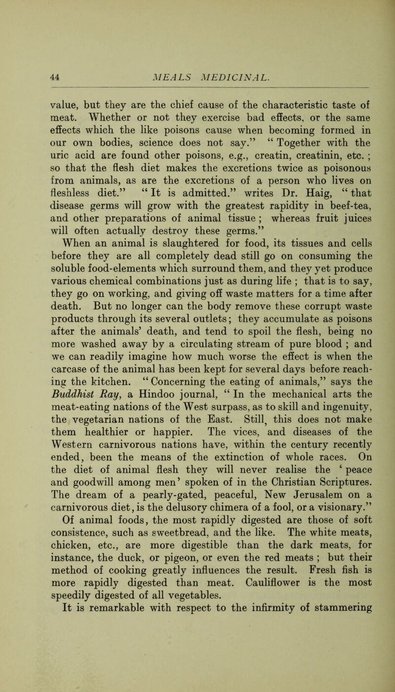 value, but they are the chief cause of the characteristic taste of meat. Whether or not they exercise bad effects, or the same effects which the like poisons cause when becoming formed in our own bodies, science does not say.” “ Together with the uric acid are found other poisons, e.g., creatin, creatinin, etc. ; so that the flesh diet makes the excretions twice as poisonous from animals, as are the excretions of a person who lives on fleshless diet.” “ It is admitted.” writes Dr. Haig, “ that disease germs will grow with the greatest rapidity in beef-tea, and other preparations of animal tissue ; whereas fruit juices will often actually destroy these germs.” When an animal is slaughtered for food, its tissues and cells before they are all completely dead still go on consuming the soluble food-elements which surround them, and they yet produce various chemical combinations just as during life ; that is to say, they go on working, and giving off waste matters for a time after death. But no longer can the body remove these corrupt waste products through its several outlets; they accumulate as poisons after the animals’ death, and tend to spoil the flesh, being no more washed away by a circulating stream of pure blood ; and we can readily imagine how much worse the effect is when the carcase of the animal has been kept for several days before reach- ing the kitchen. “ Concerning the eating of animals,” says the Buddhist Ray, a Hindoo journal, “ In the mechanical arts the meat-eating nations of the West surpass, as to skill and ingenuity, the vegetarian nations of the East. Stilly this does not make them healthier or happier. The vices, and diseases of the Western carnivorous nations have, within the century recently ended, been the means of the extinction of whole races. On the diet of animal flesh they will never realise the ‘ peace and goodwill among men’ spoken of in the Christian Scriptures. The dream of a pearly-gated, peaceful. New Jerusalem on a carnivorous diet, is the delusory chimera of a fool, or a visionary.” Of animal foods, the most rapidly digested are those of soft consistence, such as sweetbread, and the like. The white meats, chicken, etc., are more digestible than the dark meats, for instance, the duck, or pigeon, or even the red meats ; but their method of cooking greatly influences the result. Fresh fish is more rapidly digested than meat. Cauliflower is the most speedily digested of all vegetables. It is remarkable with respect to the infirmity of stammering