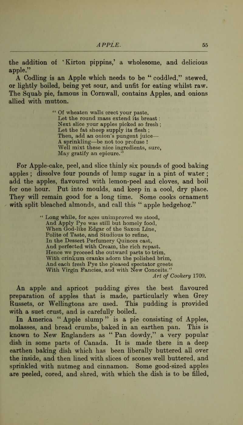 the addition of ‘Kirton pippins,’ a wholesome, and delicious apple.” A Codling is an Apple which needs to be “ coddled,” stewed, or lightly boiled, being yet sour, and unfit for eating whilst raw. The Squab pie, famous in Cornwall, contains Apples, and onions allied with mutton. “ Of wheaten walls srect your paste, Let the round mass extend its breast: Next slice your apples picked so fresh ; Let the fat sheep supply its flesh ; Then, add an onion’s pungent juice— A sprinkling—be not too profuse ! Well mixt these nice ingredients, sure. May gratify an epicure.” For Apple-cake, peel, and slice thinly six pounds of good baking apples ; dissolve four pounds of lump sugar in a pint of water ; add the apples, flavoured with lemon-peel and cloves, and boil for one hour. Put into moulds, and keep in a cool, dry place. They will remain good for a long time. Some cooks ornament with split bleached almonds, and call this “ apple hedgehog.” “ Long while, for ages unimproved we stood. And Apply Pye was still but homely food, When God-like Edgar of the Saxon Line, Polite of Taste, and Studious to refine, In the Dessert Perfumery Quinces cast. And perfected with Cream, the rich repast. Hence we proceed the outward parts to trim. With crinkum cranks adorn the polished brim, And each fresh Pye the pleased spectator greets With Virgin Fancies, and with New Conceits.” Art of Cookery 1709. An apple and apricot pudding gives the best flavoured preparation of apples that is made, particularly when Grey Russets, or Wellingtons are used. This pudding is provided with a suet crust, and is carefully boiled. In America “ Apple slump ” is a pie consisting of Apples, molasses, and bread crumbs, baked in an earthen pan. This is known to New Englanders as “ Pan dowdy,” a very popular dish in some parts of Canada. It is made there in a deep earthen baking dish which has been liberally buttered all over the inside, and then lined with slices of scones well buttered, and sprinkled with nutmeg and cinnamon. Some good-sized apples are peeled, cored, and shred, with which the dish is to be filled,