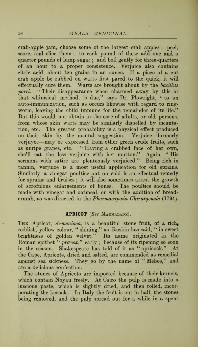 crab-apple jam, choose some of the largest crab apples ; peel, score, and shce them ; to each pound of these add one and a quarter pounds of lump sugar ; and boil gently for three-quarters of an hour to a proper consistence. Verjuice also contains citric acid, about ten grains in an ounce. If a piece of a cut crab apple be rubbed on warts first pared to the quick, it will effectually cure them. Warts are brought about by the hacillus forri. “ Their disappearance when charmed away by this or that whimsical method, is due,” says Dr. Plowright, “ to an auto-immunization, such as occurs likewise with regard to ring- worm, leaving the child immune for the remainder of its life.” But this would not obtain in the case of adults, or old persons, from whose skin warts may be similarly dispelled by incanta- tion, etc. The greater probability is a physical effect produced on their skin by the mental suggestion. Verjuice—formerly verjuyce—may be expressed from other green crude fruits, such as unripe grapes, etc. “ Having a crabbed face of her own, she’ll eat the less verjuice with her mutton.” Again, “ His sermons with satire are plenteously verjuiced.” Being rich in tannin, verjuice is a most useful application for old sprains. Similarly, a vinegar poultice put on cold is an effectual remedy for sprains and bruises ; it will also sometimes arrest the growth of scrofulous enlargements of bones. The poultice should be made with vinegar and oatmeal, or with the addition of bread- crumb, as was directed in the Pharmacopoeia Chirurgensis (1794). APRICOT {See Marmalade). The Apricot, Armeniaca, is a beautiful stone fruit, of a rich| reddish, yellow colour, “ shining,” as Buskin has said, in sweet brightness of golden velvet.” Its name originated in the Roman epithet “ prcecox,^^ early ; because of its ripening so soon in the season. Shakespeare has told of it as “ apricock.” At the Cape, Apricots, dried and salted, are commended as remedial against sea sickness. They go by the name of “ Mebos,” and are a dehcious confection. The stones of Apricots are imported because of their kernels, which contain Noyau freely. At Cairo the pulp is made kifco a luscious paste, which is slightly dried, and then rolled, incor- porating the kernels. In Italy the fruit is cut in half, the stones being removed, and the pulp spread out for a while in a spent