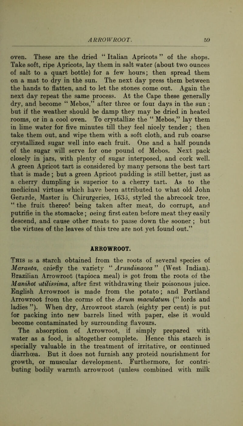 oven. These are the dried “ Italian Apricots ” of the shops. Take soft, ripe Apricots, lay them in salt water (about two ounces of salt to a quart bottle) for a few hours; then spread them on a mat to dry in the sun. The next day press them between the hands to flatten, and to let the stones come out. Again the next day repeat the same process. At the Cape these generally dry, and become “ Mebos,” after three or foui days in the sun ; but if the weather should be damp they may be dried in heated rooms, or in a cool oven. To crystallize the “ Mebos,” lay them in lime water for five minutes till they feel nicely tender ; then take them out, and wipe them with a soft cloth, and rub coarse crystallized sugar well into each fruit. One and a half pounds of the sugar will serve for one pound of Mebos. Next pack closely in jars, with plenty of sugar interposed, and cork well. A green Apricot tart is considered by many persons the best tart that is made; but a green Apricot pudding is still better, just as a cherry dumpling is superior to a cherry tart. As to the medicinal virtues which have been attributed to what old John Gerarde, Master in Chirurgeries, lOSo, styled the abrecock tree, “ the fruit thereof being taken after meat, do corrupt, and putrifie in the stomacke; oeing first eaten before meat they easily descend, and cause other meats to passe down the sooner ; but the virtues of the leaves of this tree are not yet found out.” ARROWROOT. This is a starch obtained from the roots of several species of Maranta, cniefly the variety “ Arundinacea ” (West Indian). Brazilian Arrowroot (tapioca meal) is got from the roots of the Manihot tUilissima, after first withdrawing their poisonous juice. English Arrowroot is made from the potato; and Portland Arrowroot from the corms of the Arum maculatum (“ lords and ladies ”). When dry. Arrowroot starch (eighty per cent) is put for packing into new barrels lined with paper, else it would become contaminated by surrounding flavours. The absorption of Arrowroot, if simply prepared with water as a food, is altogether complete. Hence this starch is specially valuable in the treatment of irritative, or continued diarrhoea. But it does not furnish any proteid nourishment for growth, or muscular development. Furthermore, for contri- buting bodily warmth arrowroot (unless combined with milk