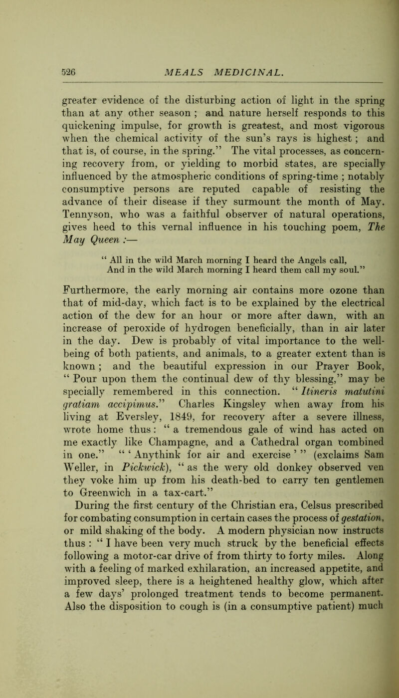 greater evidence of the disturbing action of light in the spring than at any other season ; and nature herself responds to this quickening impulse, for growth is greatest, and most vigorous when the chemical activity of the sun’s rays is highest; and that is, of course, in the spring.” The vital processes, as concern- ing recovery from, or yielding to morbid states, are specially influenced by the atmospheric conditions of spring-time ; notably consumptive persons are reputed capable of resisting the advance of their disease if they surmount the month of May. Tennyson, who was a faithful observer of natural operations, gives heed to this vernal influence in his touching poem. The May Queen :— “ All in the wild March morning I heard the Angels call, And in the wild March morning I heard them call my soul.” Furthermore, the early morning air contains more ozone than that of mid-day, which fact is to be explained by the electrical action of the dew for an hour or more after dawn, with an increase of peroxide of hydrogen beneficially, than in air later in the day. Dew is probably of vital importance to the well- being of both patients, and animals, to a greater extent than is known; and the beautiful expression in our Prayer Book, “ Pour upon them the continual dew of thy blessing,” may be specially remembered in this connection. “ Itineris matutini gratiam accipimus.^^ Charles Kingsley when away from his living at Eversley, 1849, for recovery after a severe illness, wrote home thus: “a tremendous gale of wind has acted on me exactly like Champagne, and a Cathedral organ combined in one.” “ ‘ Anythink for air and exercise ’ ” (exclaims Sam Weller, in Pickwick), “ as the wery old donkey observed ven they voke him up from his death-bed to carry ten gentlemen to Greenwich in a tax-cart.” During the first century of the Christian era, Celsus prescribed for combating consumption in certain cases the process of gestation, or mild shaking of the body. A modern physician now instructs thus : “I have been very much struck by the beneficial effects following a motor-car drive of from thirty to forty miles. Along with a feeling of marked exhilaration, an increased appetite, and improved sleep, there is a heightened healthy glow, which after a few days’ prolonged treatment tends to become permanent. Also the disposition to cough is (in a consumptive patient) much