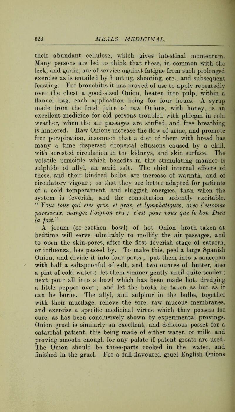 their abundant cellulose, which gives intestinal momentum. Many persons are led to think that these, in common with the leek, and garlic, are of service against fatigue from such prolonged exercise as is entailed by hunting, shooting, etc., and subsequent feasting. For bronchitis it has proved of use to apply repeatedly over the chest a good-sized Onion, beaten into pulp, within a flannel bag, each application being for four hours. A syrup made from the fresh juice of raw Onions, with honey, is an excellent medicine for old persons troubled with phlegm in cold weather, when the air passages are stuffed, and free breathing is hindered. Raw Onions increase the flow of urine, and promote free perspiration, insomuch that a diet of them with bread has many a time dispersed dropsical effusions caused by a chill, with arrested circulation in the kidneys, and skin surface. The volatile principle which benefits in this stimulating manner is sulphide of allyl, an acrid salt. The chief internal effects of these, and their kindred bulbs, are increase of warmth, and of circulatory vigour ; so that they are better adapted for patients of a cold temperament, and sluggish energies, than when the system is feverish, and the constitution ardently excitable. “ Vous tons qui etes gros, et gras, et lymfhatiques, avec Vestomac paresseux, mangez Voignon cru ; o’est pour vous que le bon Dieu la fait^ A jorum (or earthen bowl) of hot Onion broth taken at bedtime will serve admirably to mollify the air passages, and to open the skin-pores, after the first feverish stage of catarrh, or influenza, has passed by. To make this, peel a large Spanish Onion, and divide it into four parts ; put them into a saucepan with half a saltspoonful of salt, and two ounces of butter, also a pint of cold water ^ let them simmer gently until quite tender ; next pour all into a bowl which has been made hot, dredging a little pepper over ; and let the broth be taken as hot as it can be borne. The allyl, and sulphur in the bulbs, together with their mucilage, relieve the sore, raw mucous membranes, and exercise a specific medicinal virtue which they possess for cure, as has been conclusively shown by experimental provings. Onion gruel is similarly an excellent, and delicious posset for a catarrhal patient, this being made of either water, or milk, and proving smooth enough for any palate if patent groats are used. The Onion should be three-parts cooked in the water, and finished in the gruel. For a full-flavoured gruel English Onions