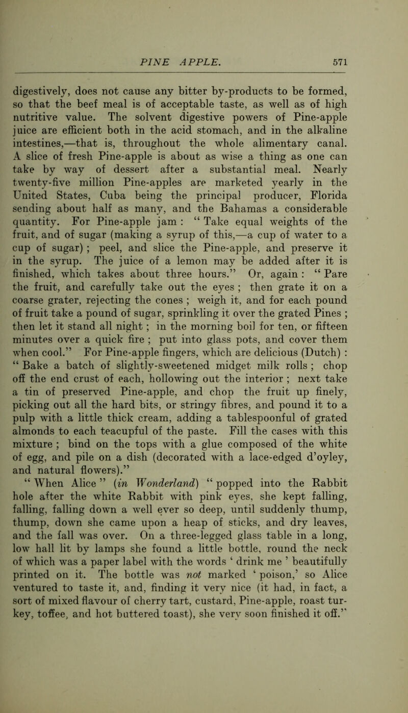 digestively, does not cause any bitter by-products to be formed, so that the beef meal is of acceptable taste, as well as of high nutritive value. The solvent digestive powers of Pine-apple juice are efficient both in the acid stomach, and in the alkaline intestines,—that is, throughout the whole alimentary canal. A slice of fresh Pine-apple is about as wise a thing as one can take by way of dessert after a substantial meal. Nearly twenty-five million Pine-apples are marketed yearly in the United States, Cuba being the principal producer, Florida sending about half as many, and the Bahamas a considerable quantity. For Pine-apple jam : “ Take equal weights of the fruit, and of sugar (making a syrup of this,—a cup of water to a cup of sugar) ; peel, and slice the Pine-apple, and preserve it in the syrup. The juice of a lemon may be added after it is finished, which takes about three hours.” Or, again : “ Pare the fruit, and carefully take out the eyes ; then grate it on a coarse grater, rejecting the cones ; weigh it, and for each pound of fruit take a pound of sugar, sprinkling it over the grated Pines ; then let it stand all night; in the morning boil for ten, or fifteen minutes over a quick fire ; put into glass pots, and cover them when cool.” For Pine-apple fingers, which are delicious (Dutch) : “ Bake a batch of slightly-sweetened midget milk rolls ; chop off the end crust of each, hollowing out the interior ; next take a tin of preserved Pine-apple, and chop the fruit up finely, picking out all the hard bits, or stringy fibres, and pound it to a pulp with a little thick cream, adding a tablespoonful of grated almonds to each teacupful of the paste. Fill the cases with this mixture ; bind on the tops with a glue composed of the white of egg, and pile on a dish (decorated with a lace-edged d’oyley, and natural flowers).” “When Alice” {in Wonderland) “popped into the Babbit hole after the white Rabbit with pink eyes, she kept falling, falling, falling down a well ever so deep, until suddenly thump, thump, down she came upon a heap of sticks, and dry leaves, and the fall was over. On a three-legged glass table in a long, low hall lit by lamps she found a little bottle, round the neck of which was a paper label with the words ‘ drink me ’ beautifully printed on it. The bottle was not marked ‘ poison,’ so Alice ventured to taste it, and, finding it very nice (it had, in fact, a sort of mixed flavour of cherry tart, custard. Pine-apple, roast tur- key, toffee, and hot buttered toast), she very soon finished it off.”