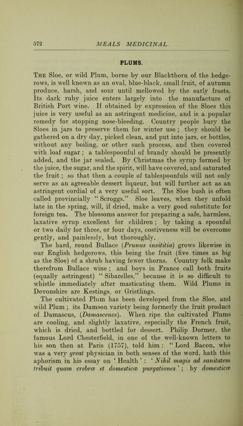 PLUMS. The Sloe, or wild Plum, borne by our Blackthorn of the hedge- rows, is well known as an oval, blue-black, small fruit, of autumn produce, harsh, and sour until mellowed by the early frosts. Its dark ruby juice enters largely into the manufacture of British Port wine. If obtained by expression of the Sloes this juice is very useful as an astringent medicine, and is a popular remedy for stopping nose-bleeding. Country people bury the Sloes in jars to preserve them for winter use ; they should be gathered on a dry day, picked clean, and put into jars, or bottles, without any boiling, or other such process, and then covered with loaf sugar ; a tablespoonful of brandy should be presently added, and the jar sealed. By Christmas the syrup formed by the juice, the sugar, and the spirit, will have covered, and saturated the fruit; so that then a couple of tablespoonfuls will not only serve as an agreeable dessert liqueur, but will further act as an astringent cordial of a very useful sort. The Sloe bush is often called provincially “ Scroggs.” Sloe leaves, when they unfold late in the spring, will, if dried, make a very good substitute for foreign tea. The blossoms answer for preparing a safe, harmless, laxative syrup excellent for children; by taking a spoonful or two daily for three, or four days, costiveness will be overcome gently, and painlessly, but thoroughly. The hard, round Bullace {Prunus insititia) grows likewise in our English hedgerows, this being the fruit (five times as big as the Sloe) of a shrub having fewer thorns. Country folk make therefrom Bullace wine ; and boys in France call both fruits (equally astringent) “ Sibarelles,” because it is so difficult to whistle immediately after masticating them. Wild Plums in Devonshire are Kestings, or Gristlings. The cultivated Phim has been developed from the Sloe, and wild Plum ; its Damson variety being formerly the fruit product of Damascus, {Damascenes). When ripe the cultivated Plums are cooling, and slightly laxative, especially the French fruit, which is dried, and bottled for dessert. Philip Dormer, the famous Lord Chesterfield, in one of the well-known letters to his son then at Paris (1757), told him : “ Lord Bacon, who was a very great physician in both senses of the word, hath this aphorism in his essay on ‘ Health ’ : ‘ Nihil magis ad sanitatem trihuit quam crebrce et domesticce furgationes ’ ; by domesticce