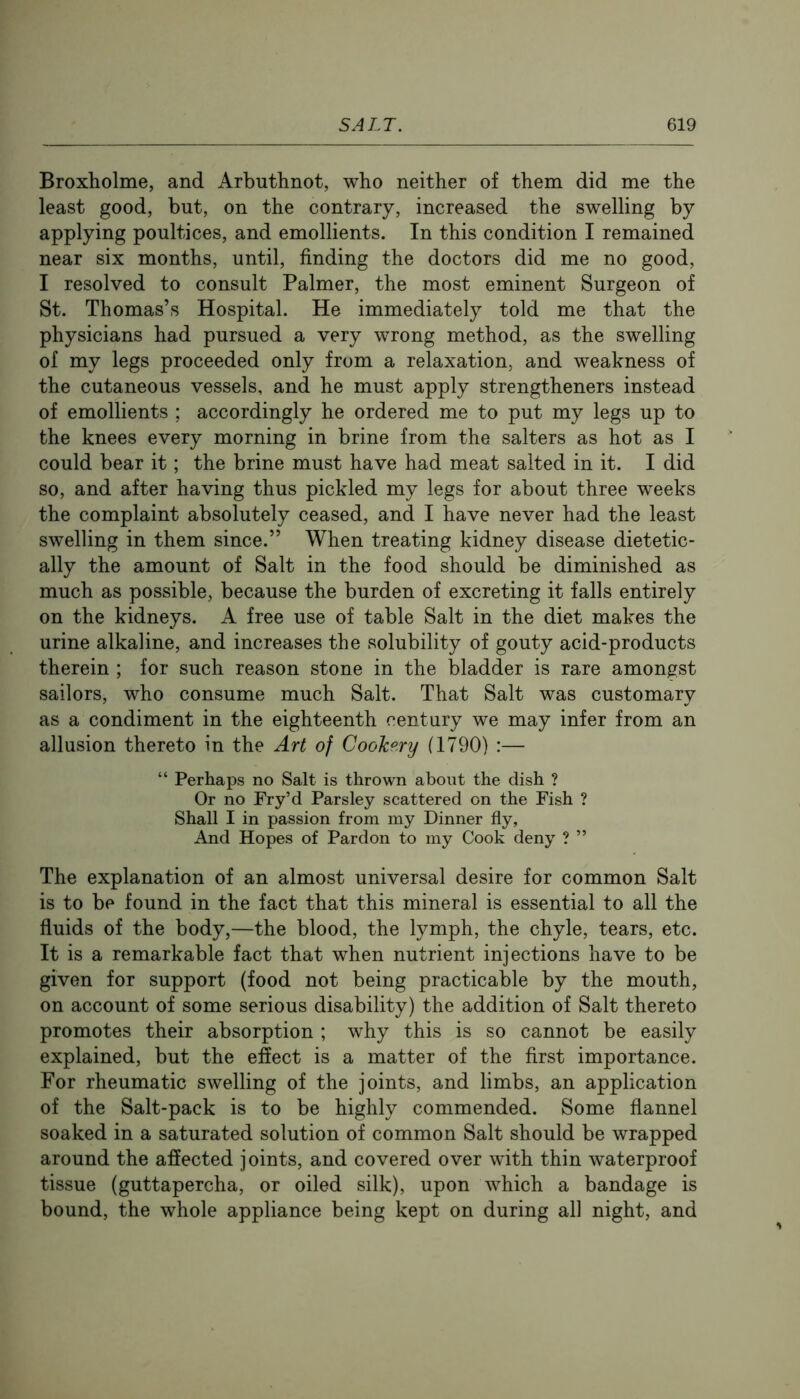 Broxholme, and Arbuthnot, who neither of them did me the least good, but, on the contrary, increased the swelling by applying poultices, and emollients. In this condition I remained near six months, until, finding the doctors did me no good, I resolved to consult Palmer, the most eminent Surgeon of St. Thomas’s Hospital. He immediately told me that the physicians had pursued a very wrong method, as the swelling of my legs proceeded only from a relaxation, and weakness of the cutaneous vessels, and he must apply strengtheners instead of emollients ; accordingly he ordered me to put my legs up to the knees every morning in brine from the salters as hot as I could bear it; the brine must have had meat salted in it. I did so, and after having thus pickled my legs for about three weeks the complaint absolutely ceased, and I have never had the least swelling in them since.” When treating kidney disease dietetic- ally the amount of Salt in the food should be diminished as much as possible, because the burden of excreting it falls entirely on the kidneys. A free use of table Salt in the diet makes the urine alkaline, and increases the solubility of gouty acid-products therein ; for such reason stone in the bladder is rare amongst sailors, who consume much Salt. That Salt was customary as a condiment in the eighteenth century we may infer from an allusion thereto in the Art of CooTcp.ry (1790) :— “ Perhaps no Salt is thrown about the dish ? Or no Fry’d Parsley scattered on the Fish ? Shall I in passion from my Dinner fly, And Hopes of Pardon to my Cook deny ? ” The explanation of an almost universal desire for common Salt is to be found in the fact that this mineral is essential to all the fluids of the body,—the blood, the lymph, the chyle, tears, etc. It is a remarkable fact that when nutrient injections have to be given for support (food not being practicable by the mouth, on account of some serious disability) the addition of Salt thereto promotes their absorption ; why this is so cannot be easily explained, but the effect is a matter of the first importance. For rheumatic swelling of the joints, and limbs, an application of the Salt-pack is to be highly commended. Some flannel soaked in a saturated solution of common Salt should be wrapped around the affected joints, and covered over with thin waterproof tissue (guttapercha, or oiled silk), upon which a bandage is bound, the whole appliance being kept on during all night, and