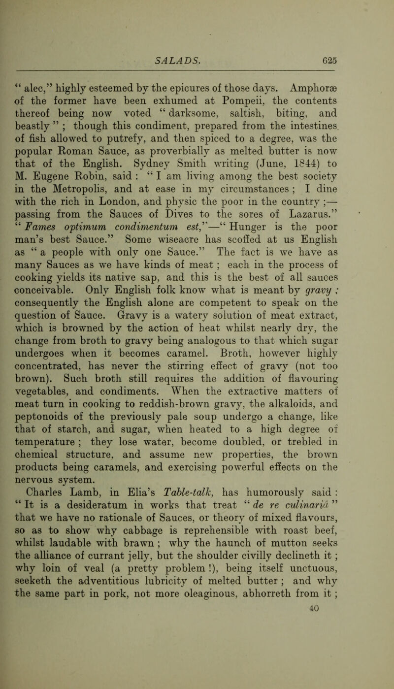 alec,” highly esteemed by the epicures of those days. Amphorae of the former have been exhumed at Pompeii, the contents thereof being now voted “ darksome, saltish, biting, and beastly ” ; though this condiment, prepared from the intestines of fish allowed to putrefy, and then spiced to a degree, was the popular Roman Sauce, as proverbially as melted butter is now that of the English. Sydney Smith writing (June, 1844) to M. Eugene Robin, said : “ I am living among the best society in the Metropolis, and at ease in my circumstances ; I dine with the rich in London, and physic the poor in the country ;— passing from the Sauces of Dives to the sores of Lazarus.” “ Fames optimum condimentum est'—“ Hunger is the poor man’s best Sauce.” Some wiseacre has scoffed at us English as “ a people with only one Sauce.” The fact is we have as many Sauces as we have kinds of meat; each in the process of cooking yields its native sap, and this is the best of all sauces conceivable. Only English folk know what is meant by gravy : consequently the English alone are competent to speak on the question of Sauce. Gravy is a watery solution of meat extract, which is browned by the action of heat whilst nearly dry, the change from broth to gravy being analogous to that which sugar undergoes when it becomes caramel. Broth, however highly concentrated, has never the stirring effect of gravy (not too brown). Such broth still requires the addition of flavouring vegetables, and condiments. When the extractive matters of meat turn in cooking to reddish-brown gravy, the alkaloids, and peptonoids of the previously pale soup undergo a change, like that of starch, and sugar, when heated to a high degree of temperature ; they lose water, become doubled, or trebled in chemical structure, and assume new properties, the brown products being caramels, and exercising powerful effects on the nervous system. Charles Lamb, in Elia’s Table-talk, has humorously said : “ It is a desideratum in works that treat “ de re culinarid ” that we have no rationale of Sauces, or theory of mixed flavours, so as to show why cabbage is reprehensible with roast beef, whilst laudable with brawn ; why the haunch of mutton seeks the alliance of currant jelly, but the shoulder civilly declineth it; why loin of veal (a pretty problem !), being itself unctuous, seeketh the adventitious lubricity of melted butter ; and why the same part in pork, not more oleaginous, abhorreth from it ; 40