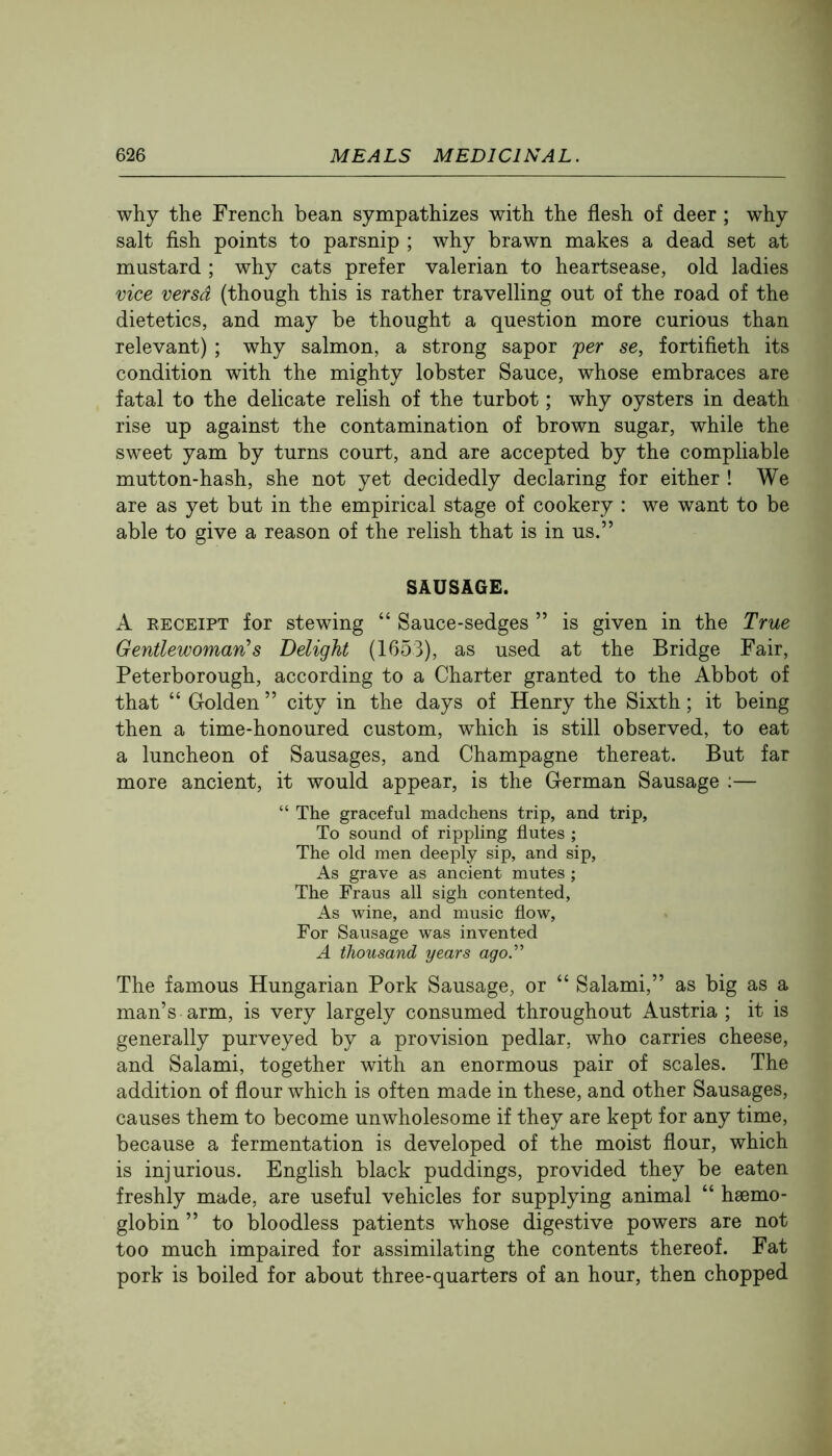 why the French bean sympathizes with the flesh of deer ; why salt fish points to parsnip ; why brawn makes a dead set at mustard ; why cats prefer valerian to heartsease, old ladies vice versa (though this is rather travelling out of the road of the dietetics, and may be thought a question more curious than relevant) ; why salmon, a strong sapor per se, fortifieth its condition with the mighty lobster Sauce, whose embraces are fatal to the delicate relish of the turbot; why oysters in death rise up against the contamination of brown sugar, while the sweet yam by turns court, and are accepted by the compilable mutton-hash, she not yet decidedly declaring for either ! We are as yet but in the empirical stage of cookery : we want to be able to give a reason of the relish that is in us.” SAUSAGE. A RECEIPT for stewing “ Sauce-sedges ” is given in the True Gentlewoman^s Delight (1653), as used at the Bridge Fair, Peterborough, according to a Charter granted to the Abbot of that “ Golden ” city in the days of Henry the Sixth; it being then a time-honoured custom, which is still observed, to eat a luncheon of Sausages, and Champagne thereat. But far more ancient, it would appear, is the German Sausage :— “ The graceful madchens trip, and trip, To sound of rippling flutes ; The old men deeply sip, and sip. As grave as ancient mutes ; The Fraus all sigh contented. As wine, and music flow. For Sausage was invented A thousand years ago'’ The famous Hungarian Pork Sausage, or “ Salami,” as big as a man’s arm, is very largely consumed throughout Austria ; it is generally purveyed by a provision pedlar, who carries cheese, and Salami, together with an enormous pair of scales. The addition of flour which is often made in these, and other Sausages, causes them to become unwholesome if they are kept for any time, because a fermentation is developed of the moist flour, which is injurious. English black puddings, provided they be eaten freshly made, are useful vehicles for supplying animal “ haemo- globin ” to bloodless patients whose digestive powers are not too much impaired for assimilating the contents thereof. Fat pork is boiled for about three-quarters of an hour, then chopped