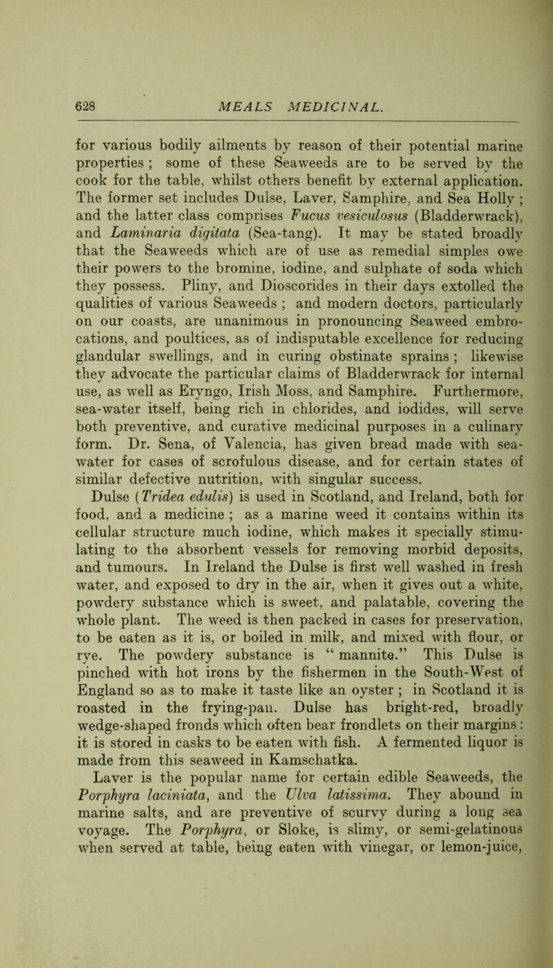 for various bodily ailments by reason of their potential marine properties ; some of these Seaweeds are to be served by the cook for the table, whilst others benefit by external application. The former set includes Dulse, Laver, Samphire, and Sea Holly ; and the latter class comprises Fucus vesiculosus (Bladderwrack), and Laminaria digitata (Sea-tang). It may be stated broadly that the Seaweeds which are of use as remedial simples owe their powers to the bromine, iodine, and sulphate of soda which they possess. Pliny, and Dioscorides in their days extolled the qualities of various Seaweeds ; and modern doctors, particularly on our coasts, are unanimous in pronouncing Seaweed embro- cations, and poultices, as of indisputable excellence for reducing glandular swellings, and in curing obstinate sprains ; likewise they advocate the particular claims of Bladderwrack for internal use, as well as Eryngo, Irish Moss, and Samphire. Furthermore, sea-water itself, being rich in chlorides, and iodides, will serve both preventive, and curative medicinal purposes in a culinary form. Dr. Sena, of Valencia, has given bread made with sea- water for cases of scrofulous disease, and for certain states of similar defective nutrition, with singular success. Dulse (Tridea edulis) is used in Scotland, and Ireland, both for food, and a medicine ; as a marine weed it contains within its cellular structure much iodine, which makes it specially stimu- lating to the absorbent vessels for removing morbid deposits, and tumours. In Ireland the Dulse is first well washed in fresh water, and exposed to dry in the air, when it gives out a white, powdery substance which is sweet, and palatable, covering the whole plant. The weed is then packed in cases for preservation, to be eaten as it is, or boiled in milk, and mixed with flour, or rye. The powdery substance is “ mannite.” This Dulse is pinched with hot irons by the fishermen in the South-West of England so as to make it taste like an oyster ; in Scotland it is roasted in the frying-paii. Dulse has bright-red, broadly wedge-shaped fronds which often bear frondlets on their margins : it is stored in casks to be eaten with fish. A fermented liquor is made from this seaweed in Kamschatka. Laver is the popular name for certain edible Seaweeds, the Por'phyra laciniata, and the Ulva latissima. They abound in marine salts, and are preventive of scurvy during a long sea voyage. The Porphyra, or Sloke, is slimy, or semi-gelatinous when served at table, being eaten with vinegar, or lemon-juice.