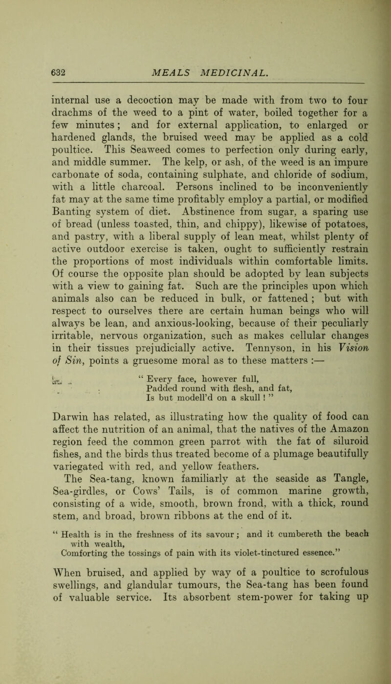 internal use a decoction may be made with from two to four drachms of the weed to a pint of water, boiled together for a few minutes; and for external application, to enlarged or hardened glands, the bruised weed may be applied as a cold poultice. This Seaweed comes to perfection only during early, and middle summer. The kelp, or ash, of the weed is an impure carbonate of soda, containing sulphate, and chloride of sodium, with a little charcoal. Persons inclined to be inconveniently fat may at the same time profitably employ a partial, or modified Banting system of diet. Abstinence from sugar, a sparing use of bread (unless toasted, thin, and chippy), likewise of potatoes, and pastry, with a liberal supply of lean meat, whilst plenty of active outdoor exercise is taken, ought to sufficiently restrain the proportions of most individuals within comfortable limits. Of course the opposite plan should be adopted by lean subjects with a view to gaining fat. Such are the principles upon which animals also can be reduced in bulk, or fattened ; but with respect to ourselves there are certain human beings who will always be lean, and anxious-looking, because of their peculiarly irritable, nervous organization, such as makes cellular changes in their tissues prejudicially active. Tennyson, in his Vision of Sin^ points a gruesome moral as to these matters :— “ Every face, however full, Padded round with flesh, and fat. Is but modell’d on a skull! ” Darwin has related, as illustrating how the quality of food can afiect the nutrition of an animal, that the natives of the Amazon region feed the common green parrot with the fat of siluroid fishes, and the birds thus treated become of a plumage beautifully variegated with red, and yellow feathers. The Sea-tang, known familiarly at the seaside as Tangle, Sea-girdles, or Cows’ Tails, is of common marine growth, consisting of a wide, smooth, brown frond, with a thick, round stem, and broad, brown ribbons at the end of it. “ Health is in the freshness of its savour; and it cumbereth the beach with wealth. Comforting the tossings of pain with its violet-tinctured essence.” When bruised, and applied by way of a poultice to scrofulous swellings, and glandular tumours, the Sea-tang has been found of valuable service. Its absorbent stem-power for taking up