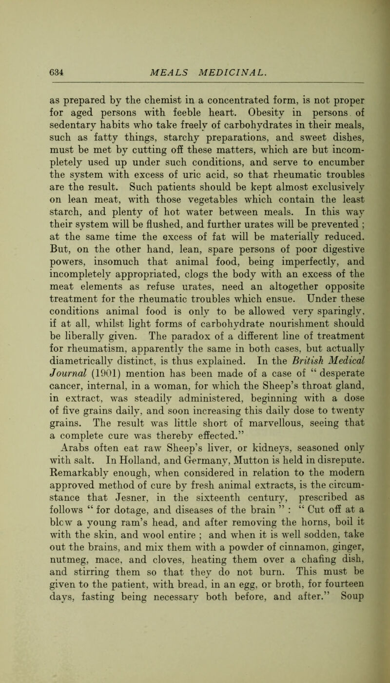 as prepared by the chemist in a concentrated form, is not proper for aged persons with feeble heart. Obesity in persons of sedentary habits who take freely of carbohydrates in their meals, such as fatty things, starchy preparations, and sweet dishes, must be met by cutting off these matters, which are but incom- pletely used up under such conditions, and serve to encumber the system with excess of uric acid, so that rheumatic troubles are the result. Such patients should be kept almost exclusively on lean meat, with those vegetables which contain the least starch, and plenty of hot water between meals. In this way their system will be flushed, and further urates will be prevented ; at the same time the excess of fat will be materially reduced. But, on the other hand, lean, spare persons of poor digestive powers, insomuch that animal food, being imperfectly, and incompletely appropriated, clogs the body with an excess of the meat elements as refuse urates, need an altogether opposite treatment for the rheumatic troubles which ensue. Under these conditions animal food is only to be allowed very sparingly, if at all, whilst light forms of carbohydrate nourishment should be liberally given. The paradox of a different line of treatment for rheumatism, apparently the same in both cases, but actually diametrically distinct, is thus explained. In the British Medical Journal (1901) mention has been made of a case of “ desperate cancer, internal, in a woman, for which the Sheep’s throat gland, in extract, was steadily administered, beginning with a dose of five grains daily, and soon increasing this daily dose to twenty grains. The result was little short of marvellous, seeing that a complete cure was thereby effected.” Arabs often eat raw Sheep’s liver, or kidneys, seasoned only with salt. In Holland, and Germany, Mutton is held in disrepute. Remarkably enough, when considered in relation to the modern approved method of cure by fresh animal extracts, is the circum- stance that Jesner, in the sixteenth century, prescribed as follows “ for dotage, and diseases of the brain ” : “ Cut off at a blew a young ram’s head, and after removing the horns, boil it with the skin, and wool entire ; and when it is well sodden, take out the brains, and mix them with a powder of cinnamon, ginger, nutmeg, mace, and cloves, heating them over a chafing dish, and stirring them so that they do not burn. This must be given to the patient, with bread, in an egg, or broth, for fourteen days, fasting being necessary both before, and after.” Soup