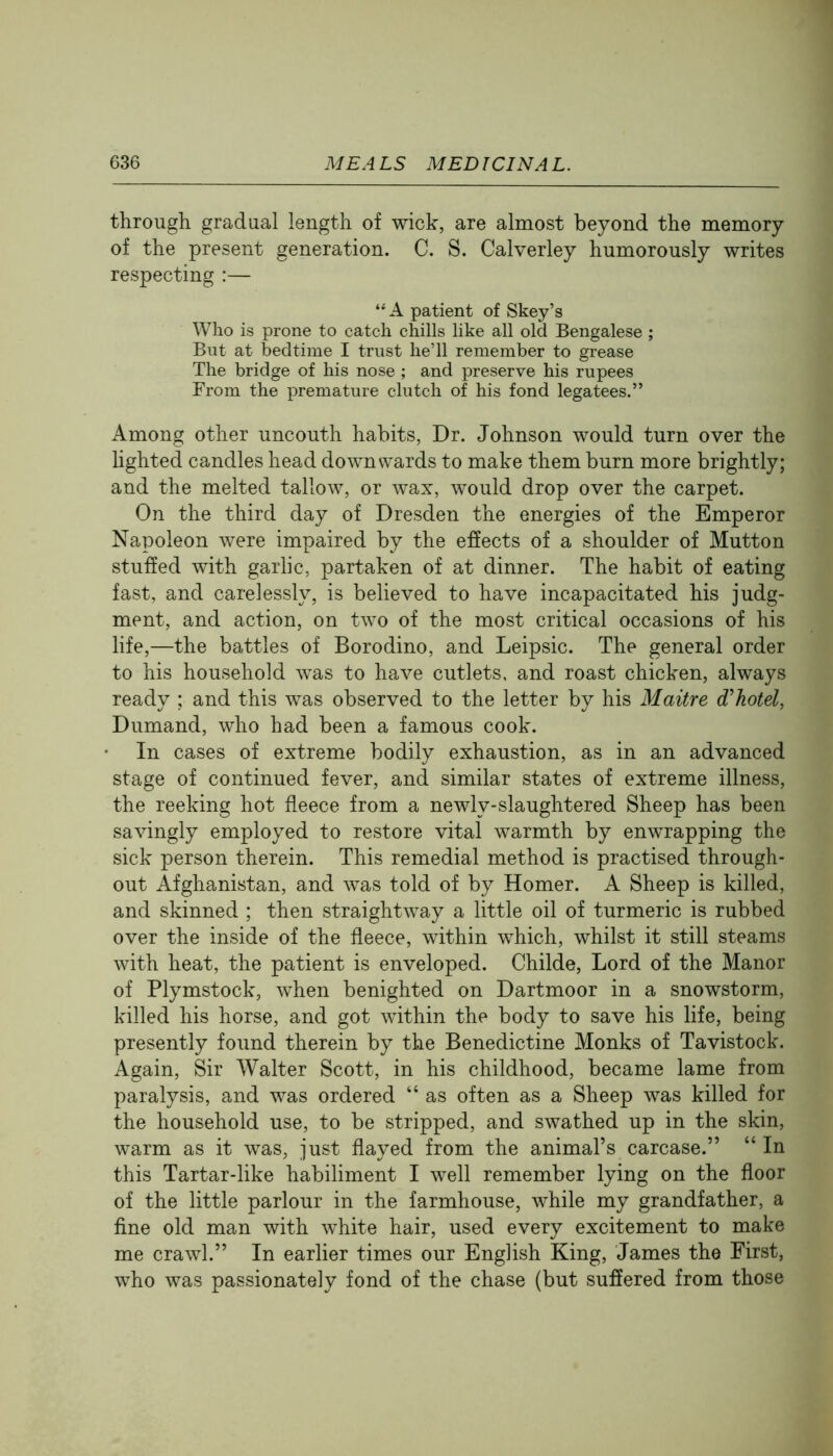 through gradual length of wick, are almost beyond the memory of the present generation. C. S. Calverley humorously writes respecting :— “A patient of Skey’s Who is prone to catch chills like all old Bengalese ; But at bedtime I trust he’ll remember to grease The bridge of his nose ; and preserve his rupees From the premature clutch of his fond legatees.” Among other uncouth habits, Dr. Johnson would turn over the hghted candles head downwards to make them burn more brightly; and the melted tallow, or wax, would drop over the carpet. On the third day of Dresden the energies of the Emperor Napoleon were impaired by the effects of a shoulder of Mutton stuffed with garlic, partaken of at dinner. The habit of eating fast, and carelessly, is believed to have incapacitated his judg- ment, and action, on two of the most critical occasions of his life,—the battles of Borodino, and Leipsic. The general order to his household was to have cutlets, and roast chicken, always ready ; and this was observed to the letter by his Maitre d’hotel, Dumand, who had been a famous cook. In cases of extreme bodily exhaustion, as in an advanced stage of continued fever, and similar states of extreme illness, the reeking hot fleece from a newly-slaughtered Sheep has been savingly employed to restore vital warmth by enwrapping the sick person therein. This remedial method is practised through- out Afghanistan, and was told of by Homer. A Sheep is killed, and skinned ; then straightway a little oil of turmeric is rubbed over the inside of the fleece, within which, whilst it still steams with heat, the patient is enveloped. Childe, Lord of the Manor of Plymstock, when benighted on Dartmoor in a snowstorm, killed his horse, and got within the body to save his life, being presently found therein by the Benedictine Monks of Tavistock. Again, Sir Walter Scott, in his childhood, became lame from paralysis, and was ordered “ as often as a Sheep was killed for the household use, to be stripped, and swathed up in the skin, warm as it was, just flayed from the animal’s carcase.” “ In this Tartar-like habiliment I well remember lying on the floor of the little parlour in the farmhouse, while my grandfather, a fine old man with white hair, used every excitement to make me crawl.” In earlier times our English King, James the First, who was passionately fond of the chase (but suffered from those