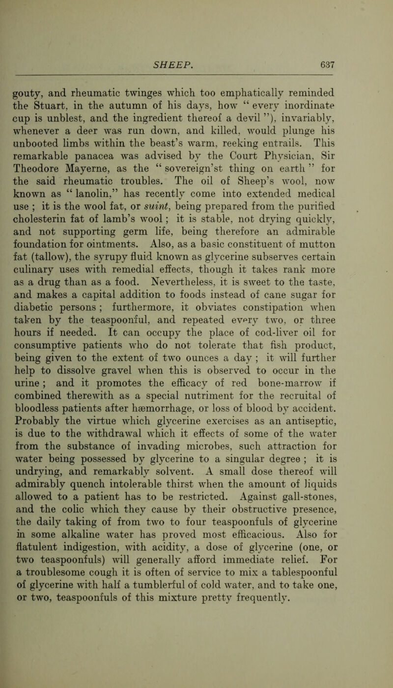 gouty, and rheumatic twinges which too emphatically reminded the Stuart, in the autumn of his days, how “ every inordinate cup is unblest, and the ingredient thereof a devil ”), invariably, whenever a deer was run down, and killed, would plunge his unbooted limbs within the beast’s warm, reeking entrails. This remarkable panacea was advised by the Court Physician, Sir Theodore Mayerne, as the “ sovereign’st thing on earth ” for the said rheumatic troubles. The oil of Sheep’s wool, now known as “ lanolin,” has recently come into extended medical use ; it is the wool fat, or suint, being prepared from the purified cholesterin fat of lamb’s wool; it is stable, not drying quickly, and not supporting germ life, being therefore an admirable foundation for ointments. Also, as a basic constituent of mutton fat (tallow), the syrupy fluid known as glycerine subserves certain culinary uses with remedial effects, though it takes rank more as a drug than as a food. Nevertheless, it is sweet to the taste, and makes a capital addition to foods instead of cane sugar for diabetic persons ; furthermore, it obviates constipation when taken by the teaspoonful, and repeated ev^^ry two, or three hours if needed. It can occupy the place of cod-liver oil for consumptive patients who do not tolerate that fish product, being given to the extent of two ounces a day ; it will further help to dissolve gravel when this is observed to occur in the urine ; and it promotes the efficacy of red bone-marrow if combined therewith as a special nutriment for the recruital of bloodless patients after haemorrhage, or loss of blood by accident. Probably the virtue which glycerine exercises as an antiseptic, is due to the withdrawal which it effects of some of the water from the substance of invading microbes, such attraction for water being possessed by glycerine to a singular degree ; it is undrying, and remarkably solvent. A small dose thereof will admirably quench intolerable thirst when the amount of liquids allowed to a patient has to be restricted. Against gall-stones, and the colic which they cause by their obstructive presence, the daily taking of from two to four teaspoonfuls of glycerine in some alkaline water has proved most efficacious. Also for flatulent indigestion, with acidity, a dose of glycerine (one, or two teaspoonfuls) will generally afford immediate relief. For a troublesome cough it is often of service to mix a tablespoonful of glycerine with half a tumblerful of cold water, and to take one, or two, teaspoonfuls of this mixture pretty frequently.