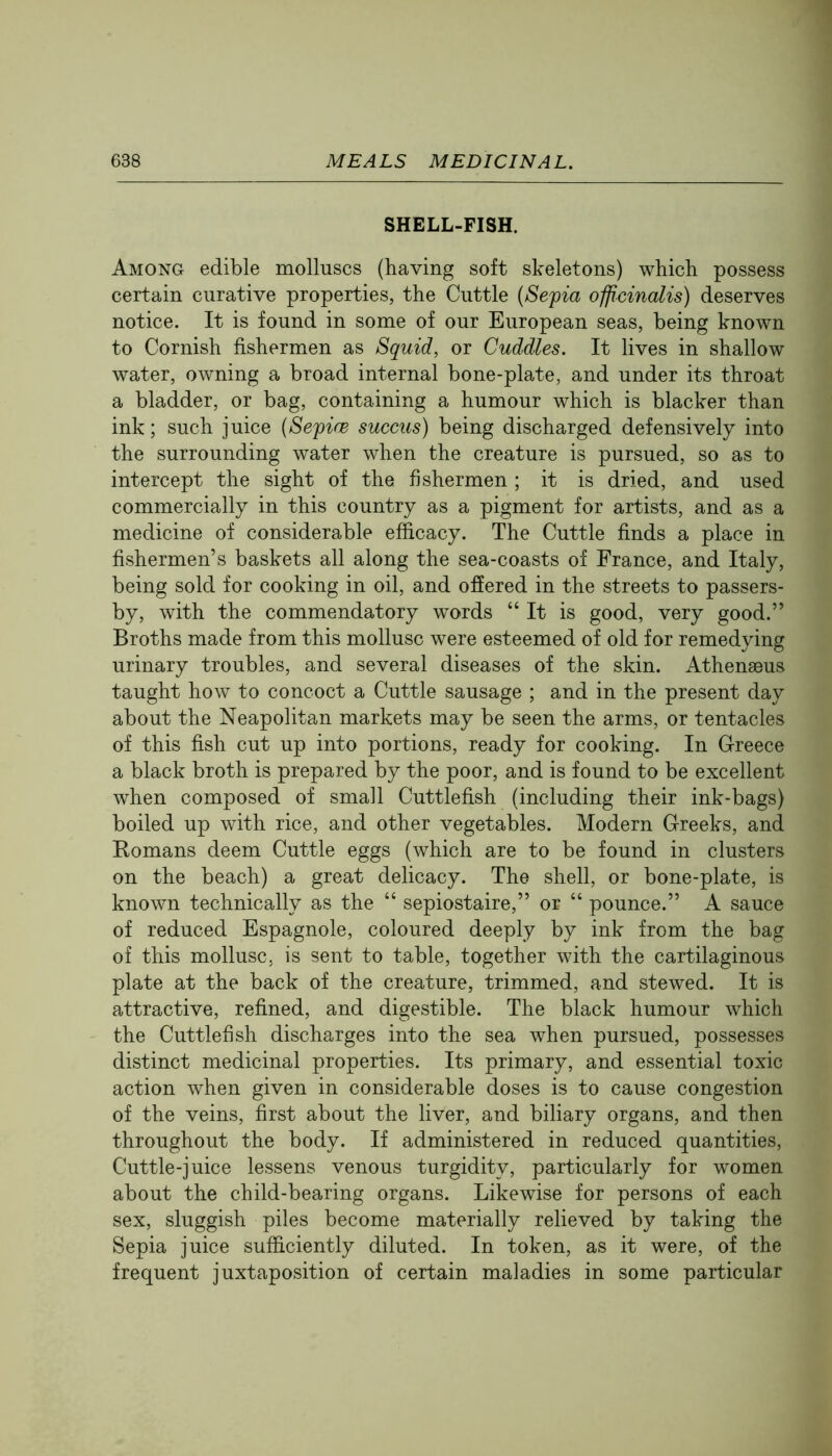 SHELL-FISH. Among edible molluscs (having soft skeletons) which possess certain curative properties, the Cuttle {Sefia officinalis) deserves notice. It is found in some of our European seas, being known to Cornish fishermen as Squid, or Cuddles. It lives in shallow water, owning a broad internal bone-plate, and under its throat a bladder, or bag, containing a humour which is blacker than ink; such juice {Sefice succus) being discharged defensively into the surrounding water when the creature is pursued, so as to intercept the sight of the fishermen ; it is dried, and used commercially in this country as a pigment for artists, and as a medicine of considerable efficacy. The Cuttle finds a place in fishermen’s baskets all along the sea-coasts of France, and Italy, being sold for cooking in oil, and offered in the streets to passers- by, with the commendatory words “ It is good, very good.” Broths made from this mollusc were esteemed of old for remedying urinary troubles, and several diseases of the skin. Athenaeus taught how to concoct a Cuttle sausage ; and in the present day about the Neapolitan markets may be seen the arms, or tentacles of this fish cut up into portions, ready for cooking. In Greece a black broth is prepared by the poor, and is found to be excellent when composed of small Cuttlefish (including their ink-bags) boiled up with rice, and other vegetables. Modern Greeks, and Eomans deem Cuttle eggs (which are to be found in clusters on the beach) a great delicacy. The shell, or bone-plate, is known technically as the “ sepiostaire,” or “ pounce.” A sauce of reduced Espagnole, coloured deeply by ink from the bag of this mollusc, is sent to table, together with the cartilaginous plate at the back of the creature, trimmed, and stewed. It is attractive, refined, and digestible. The black humour which the Cuttlefish discharges into the sea when pursued, possesses distinct medicinal properties. Its primary, and essential toxic action when given in considerable doses is to cause congestion of the veins, first about the liver, and biliary organs, and then throughout the body. If administered in reduced quantities. Cuttle-juice lessens venous turgidity, particularly for women about the child-bearing organs. Likewise for persons of each sex, sluggish piles become materially relieved by taking the Sepia juice sufficiently diluted. In token, as it were, of the frequent juxtaposition of certain maladies in some particular