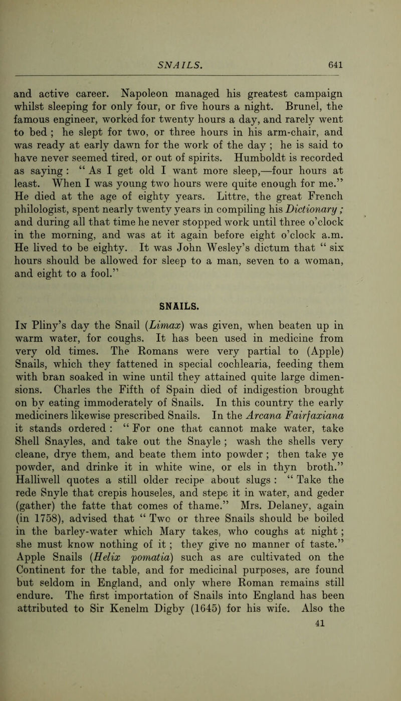 and active career. Napoleon managed his greatest campaign whilst sleeping for only four, or five hours a night. Brunei, the famous engineer, worked for twenty hours a day, and rarely went to bed ; he slept for two, or three hours in his arm-chair, and was ready at early dawn for the work of the day ; he is said to have never seemed tired, or out of spirits. Humboldt is recorded as saying : “ As I get old I want more sleep,—four hours at least. When I was young two hours were quite enough for me.” He died at the age of eighty years. Littre, the great French philologist, spent nearly twenty years in compiling his Dictionary ; and during all that time he never stopped work until three o’clock in the morning, and was at it again before eight o’clock a.m. He lived to be eighty. It was John Wesley’s dictum that “ six hours should be allowed for sleep to a man, seven to a woman, and eight to a fool.” SNAILS. In Pliny’s day the Snail (Limax) was given, when beaten up in warm water, for coughs. It has been used in medicine from very old times. The Eomans were very partial to (Apple) Snails, which they fattened in special cochlearia, feeding them with bran soaked in wine until they attained quite large dimen- sions. Charles the Fifth of Spain died of indigestion brought on by eating immoderately of Snails. In this country the early mediciners likewise prescribed Snails. In the Arcana Fairfaxiana it stands ordered : “ For one that cannot make water, take Shell Snayles, and take out the Snayle ; wash the shells very cleane, drye them, and beate them into powder ; then take ye powder, and drinke it in white wine, or els in thyn broth.” Halliwell quotes a still older recipe about slugs : “ Take the rede Snyle that crepis houseles, and stepe it in water, and geder (gather) the fatte that comes of thame.” Mrs. Delaney, again (in 1758), advised that “ Two or three Snails should be boiled in the barley-water which Mary takes, who coughs at night; she must know nothing of it; they give no manner of taste.” Apple Snails (Helix fomatia) such as are cultivated on the Continent for the table, and for medicinal purposes, are found but seldom in England, and only where Roman remains still endure. The first importation of Snails into England has been attributed to Sir Kenelm Digby (1645) for his wife. Also the 41