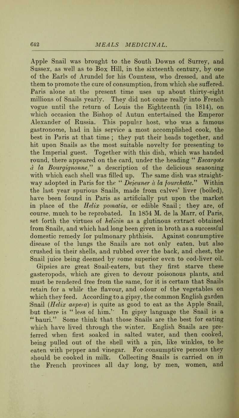 Apple Snail was brought to the South Downs of Surrey, and Sussex, as well as to Box Hill, in the sixteenth century, by one of the Earls of Arundel for his Countess, who dressed, and ate them to promote the cure of consumption, from which she suffered. Paris alone at the present time uses up about thirty-eight millions of Snails yearly. They did not come really into French vogue until the return of Louis the Eighteenth (in 1814), on which occasion the Bishop of Autun entertained the Emperor Alexander of Russia. This popular host, who was a famous gastronome, had in his service a most accomplished cook, the best in Paris at that time ; they put their heads together, and hit upon Snails as the most suitable novelty for presenting to the Imperial guest. Together with this dish, which was handed round, there appeared on the card, under the heading “ Escargots a la Bourgignonne.^'^ a description of the delicious seasoning with which each shell was filled up. The same dish was straight- way adopted in Paris for the “ Dejeuner a la fourchette.^^ Within the last year spurious Snails, made from calves’ liver (boiled), have been found in Paris as artificially put upon the market in place of the Helix pomatia, or edible Snail; they are, of course, much to be reprobated. In 1854 M. de la Marr, of Paris, set forth the virtues of helicin as a glutinous extract obtained from Snails, and which had long been given in broth as a successful domestic remedy for pulmonary phthisis. Against consumptive disease ol the lungs the Snails are not only eaten, but also crushed in their shells, and rubbed over the back, and chest, the Snail juice being deemed by some superior even to cod-liver oil. Gipsies are great Snail-eaters, but they first starve these gasteropods, which are given to devour poisonous plants, and must be rendered free from the same, for it is certain that Snails retain for a while the flavour, and odour of the vegetables on which they feed. According to a gipsy, the common English garden fSnail {Helix aspera) is quite as good to eat as the Apple Snail, but there is “ less of him.’' In gipsy language the Snail is a bauri.” Some think that those Snails are the best for eating which have lived through the winter. English Snails are pre- ferred when first soaked in salted water, and then cooked, being pulled out of the shell with a pin, like winkles, to be eaten with pepper and vinegar. For consumptive persons they should be cooked in milk. Collecting Snails is carried on in the French provinces all day long, by men, women, and