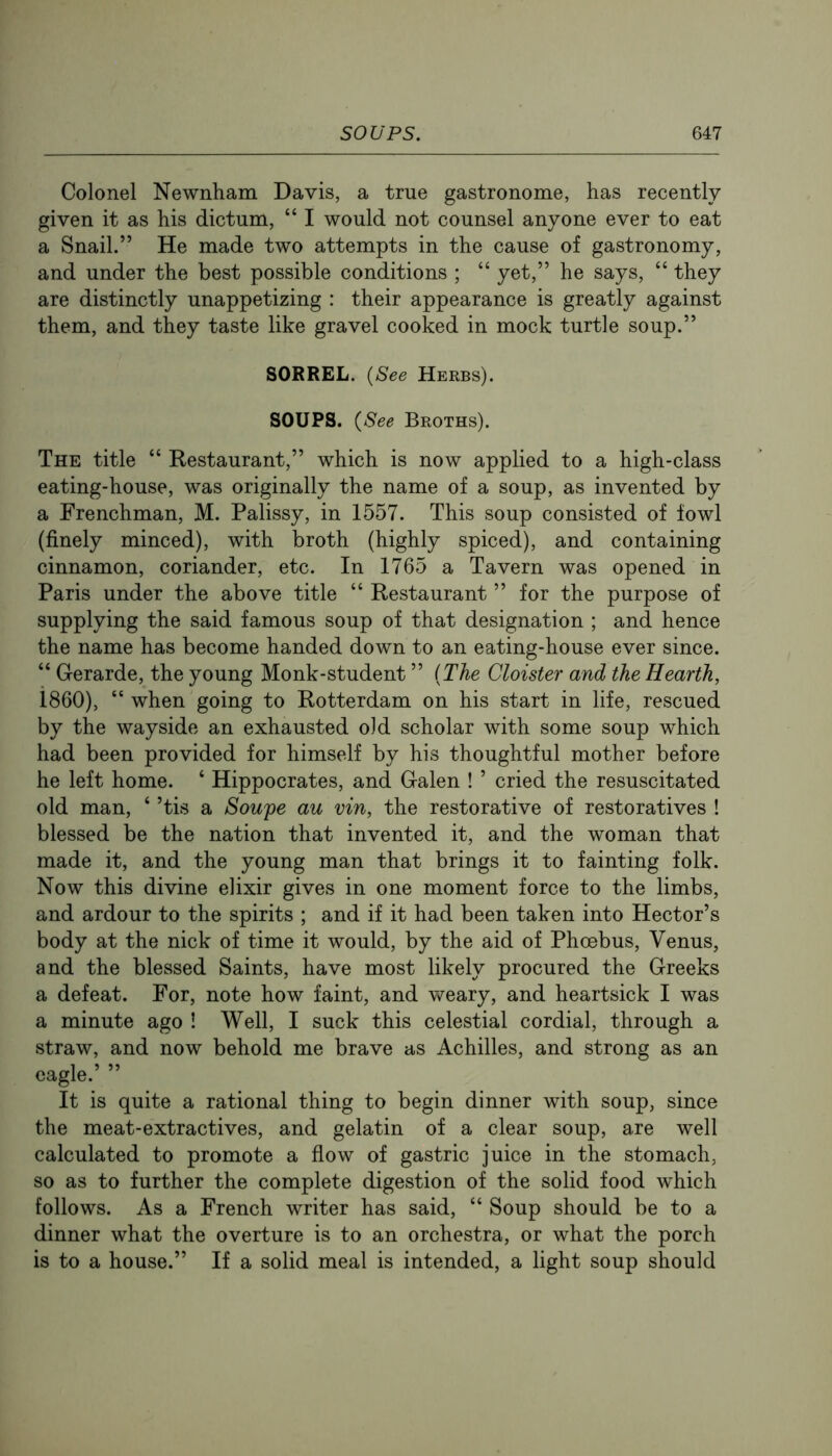 Colonel Newnham Davis, a true gastronome, has recently- given it as his dictum, “ I would not counsel anyone ever to eat a Snail.” He made two attempts in the cause of gastronomy, and under the best possible conditions ; “ yet,” he says, “ they are distinctly unappetizing : their appearance is greatly against them, and they taste like gravel cooked in mock turtle soup.” SORREL. {See Herbs). SOUPS. {See Broths). The title “ Restaurant,” which is now applied to a high-class eating-house, was originally the name of a soup, as invented by a Frenchman, M. Palissy, in 1557. This soup consisted of fowl (finely minced), with broth (highly spiced), and containing cinnamon, coriander, etc. In 1765 a Tavern was opened in Paris under the above title “ Restaurant ” for the purpose of supplying the said famous soup of that designation ; and hence the name has become handed down to an eating-house ever since. “ Gerarde, the young Monk-student ” {The Cloister and the Hearth, 1860), “ when going to Rotterdam on his start in life, rescued by the wayside an exhausted old scholar with some soup which had been provided for himself by his thoughtful mother before he left home. ‘ Hippocrates, and Galen ! ’ cried the resuscitated old man, ‘ ’tis a Sou'pe au vin, the restorative of restoratives ! blessed be the nation that invented it, and the woman that made it, and the young man that brings it to fainting folk. Now this divine elixir gives in one moment force to the limbs, and ardour to the spirits ; and if it had been taken into Hector’s body at the nick of time it would, by the aid of Phoebus, Venus, and the blessed Saints, have most likely procured the Greeks a defeat. For, note how faint, and weary, and heartsick I was a minute ago ! Well, I suck this celestial cordial, through a straw, and now behold me brave as Achilles, and strong as an eagle.’ ” It is quite a rational thing to begin dinner with soup, since the meat-extractives, and gelatin of a clear soup, are well calculated to promote a flow of gastric juice in the stomach, so as to further the complete digestion of the solid food which follows. As a French writer has said, “ Soup should be to a dinner what the overture is to an orchestra, or what the porch is to a house.” If a solid meal is intended, a light soup should