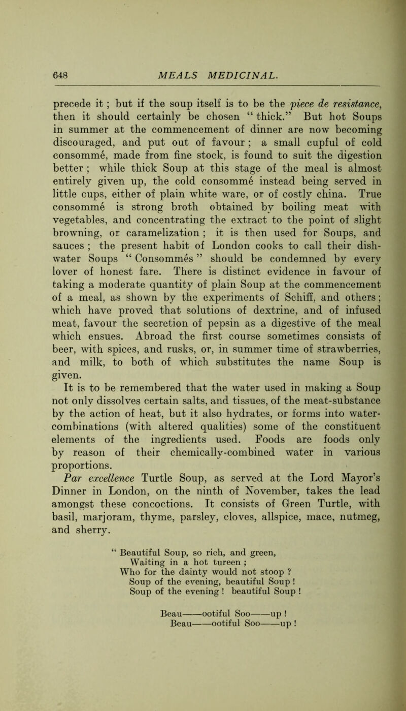 precede it; but if the soup itself is to be the fiece de resistance, then it should certainly be chosen “ thick.” But hot Soups in summer at the commencement of dinner are now becoming discouraged, and put out of favour ; a small cupful of cold consomme, made from fine stock, is found to suit the digestion better ; while thick Soup at this stage of the meal is almost entirely given up, the cold consomme instead being served in little cups, either of plain white ware, or of costly china. True consomme is strong broth obtained by boiling meat with vegetables, and concentrating the extract to the point of slight browning, or caramelization ; it is then used for Soups, and sauces ; the present habit of London cooks to call their dish- water Soups “ Consommes ” should be condemned by every lover of honest fare. There is distinct evidence in favour of taking a moderate quantity of plain Soup at the commencement of a meal, as shown by the experiments of Schiff, and others; which have proved that solutions of dextrine, and of infused meat, favour the secretion of pepsin as a digestive of the meal which ensues. Abroad the first course sometimes consists of beer, with spices, and rusks, or, in summer time of strawberries, and milk, to both of which substitutes the name Soup is given. It is to be remembered that the water used in making a Soup not only dissolves certain salts, and tissues, of the meat-substance by the action of heat, but it also hydrates, or forms into water- combinations (with altered qualities) some of the constituent elements of the ingredients used. Foods are foods only by reason of their chemically-combined water in various proportions. Par excellence Turtle Soup, as served at the Lord Mayor’s Dinner in London, on the ninth of November, takes the lead amongst these concoctions. It consists of Green Turtle, with basil, marjoram, thyme, parsley, cloves, allspice, mace, nutmeg, and sherry. “ Beautiful Soup, so rich, and green. Waiting in a hot tureen ; Who for the dainty would not stoop ? Soup of the evening, beautiful Soup ! Soup of the evening ! beautiful Soup ! Beau ootiful Soo up ! Beau ootiful Soo up !