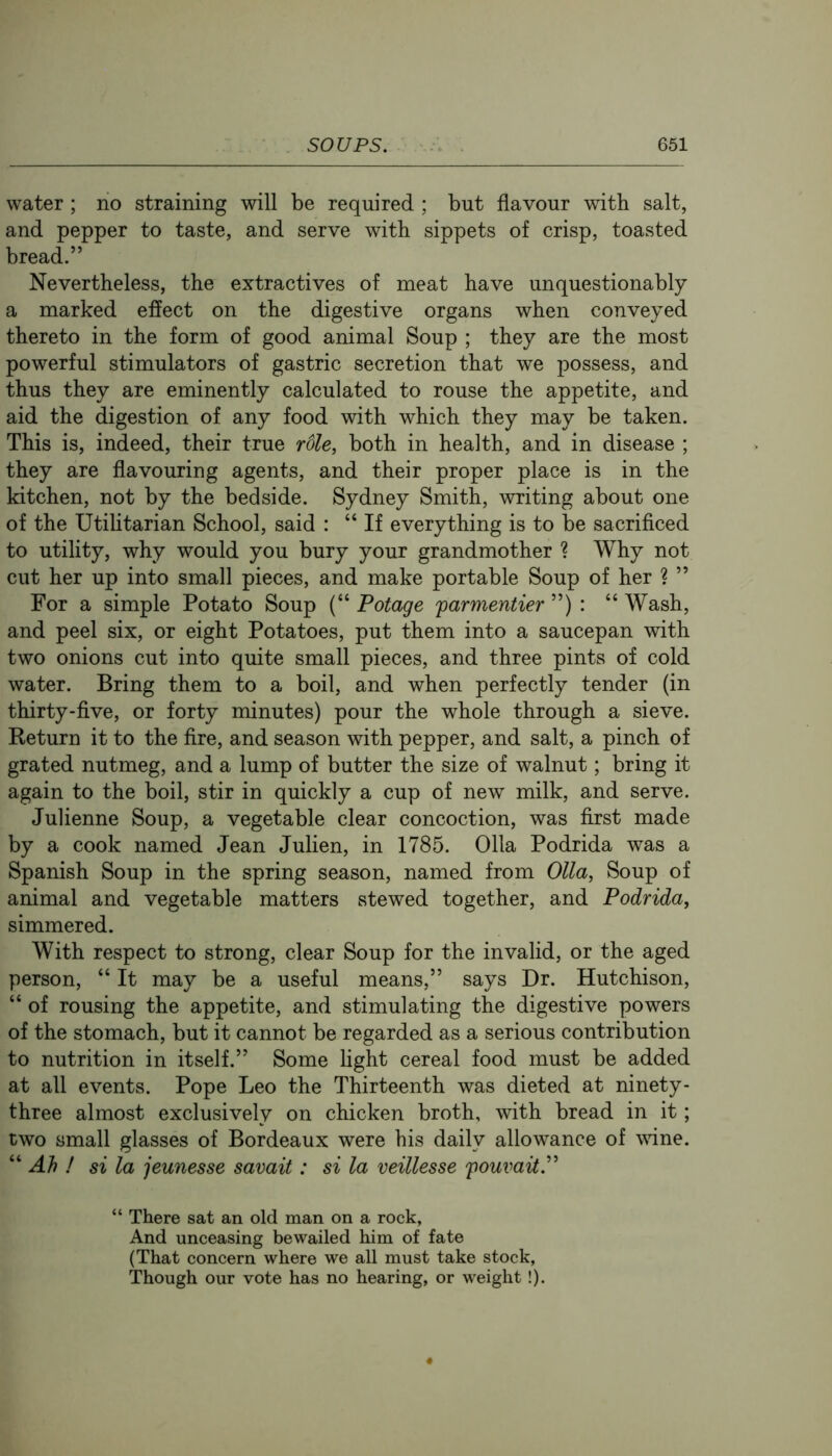 water ; no straining will be required ; but flavour with salt, and pepper to taste, and serve with sippets of crisp, toasted bread.” Nevertheless, the extractives of meat have unquestionably a marked effect on the digestive organs when conveyed thereto in the form of good animal Soup ; they are the most powerful stimulators of gastric secretion that we possess, and thus they are eminently calculated to rouse the appetite, and aid the digestion of any food with which they may be taken. This is, indeed, their true role, both in health, and in disease ; they are flavouring agents, and their proper place is in the kitchen, not by the bedside. Sydney Smith, writing about one of the Utihtarian School, said : “ If everything is to be sacrificed to utility, why would you bury your grandmother ? Why not cut her up into small pieces, and make portable Soup of her ? ” For a simple Potato Soup (“ Potage 'parmentier ”) : “ Wash, and peel six, or eight Potatoes, put them into a saucepan with two onions cut into quite small pieces, and three pints of cold water. Bring them to a boil, and when perfectly tender (in thirty-five, or forty minutes) pour the whole through a sieve. Return it to the fire, and season with pepper, and salt, a pinch of grated nutmeg, and a lump of butter the size of walnut; bring it again to the boil, stir in quickly a cup of new milk, and serve. Julienne Soup, a vegetable clear concoction, was first made by a cook named Jean Julien, in 1785. 011a Podrida was a Spanish Soup in the spring season, named from Olla, Soup of animal and vegetable matters stewed together, and Podrida, simmered. With respect to strong, clear Soup for the invalid, or the aged person, “ It may be a useful means,” says Dr. Hutchison, “ of rousing the appetite, and stimulating the digestive powers of the stomach, but it cannot be regarded as a serious contribution to nutrition in itself.” Some fight cereal food must be added at all events. Pope Leo the Thirteenth was dieted at ninety- three almost exclusively on chicken broth, with bread in it; two small glasses of Bordeaux were his daily allowance of vdne. “ Ah ! si la jeunesse savait: si la veillesse pouvait.^^ “ There sat an old man on a rock. And unceasing bewailed him of fate (That concern where we all must take stock, Though our vote has no hearing, or weight!).