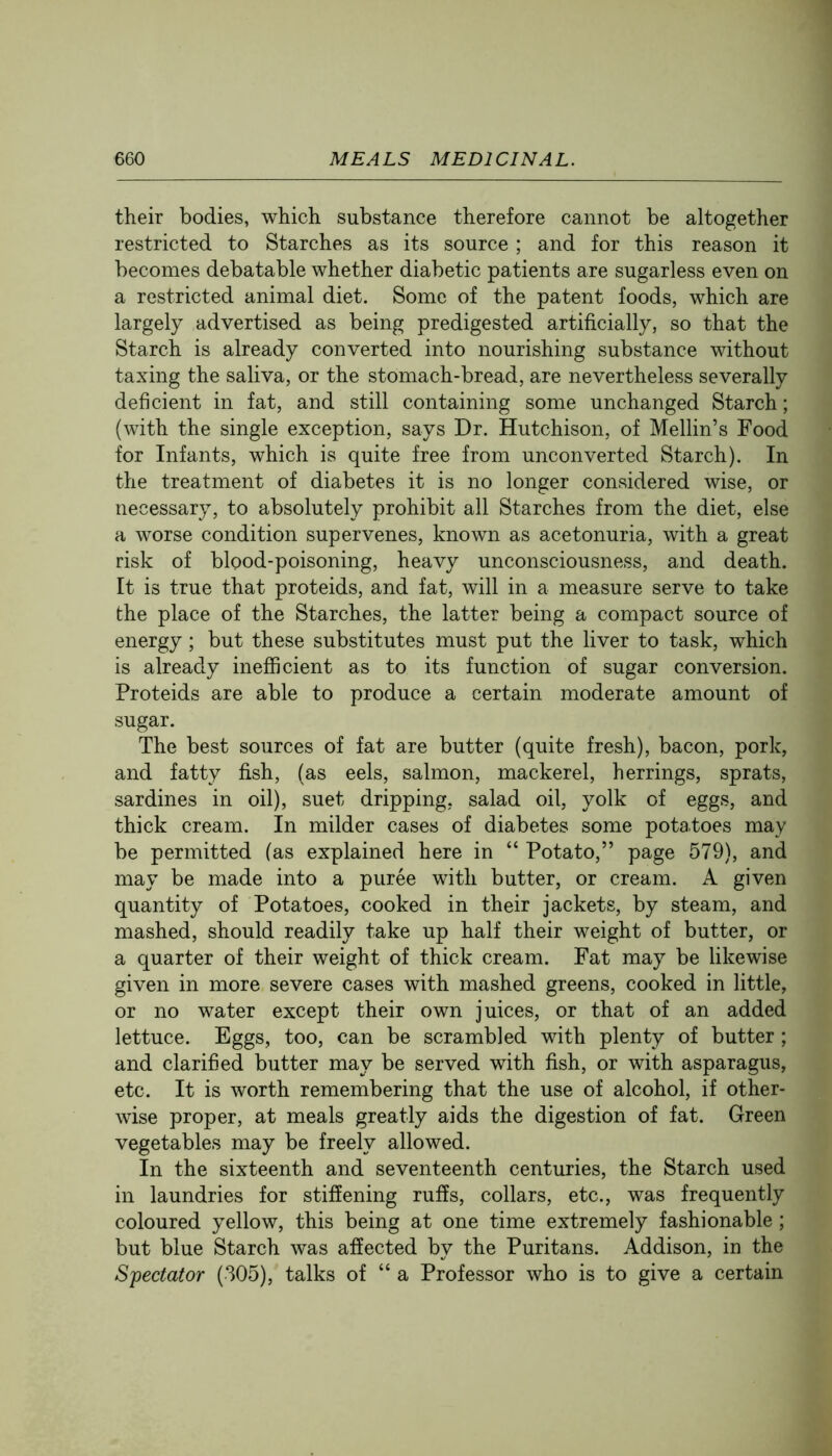 their bodies, which substance therefore cannot be altogether restricted to Starches as its source ; and for this reason it becomes debatable whether diabetic patients are sugarless even on a restricted animal diet. Some of the patent foods, which are largely advertised as being predigested artificially, so that the Starch is already converted into nourishing substance without taxing the saliva, or the stomach-bread, are nevertheless severally deficient in fat, and still containing some unchanged Starch; (with the single exception, says Dr. Hutchison, of Mellin’s Food for Infants, which is quite free from unconverted Starch). In the treatment of diabetes it is no longer considered wise, or necessary, to absolutely prohibit all Starches from the diet, else a worse condition supervenes, known as acetonuria, with a great risk of blood-poisoning, heavy unconsciousness, and death. It is true that proteids, and fat, will in a measure serve to take the place of the Starches, the latter being a compact source of energy; but these substitutes must put the liver to task, which is already inefficient as to its function of sugar conversion. Proteids are able to produce a certain moderate amount of sugar. The best sources of fat are butter (quite fresh), bacon, pork, and fatty fish, (as eels, salmon, mackerel, herrings, sprats, sardines in oil), suet dripping, salad oil, yolk of eggs, and thick cream. In milder cases of diabetes some potatoes may be permitted (as explained here in “ Potato,” page 579), and may be made into a puree with butter, or cream. A given quantity of Potatoes, cooked in their jackets, by steam, and mashed, should readily take up half their weight of butter, or a quarter of their weight of thick cream. Fat may be likewise given in more severe cases with mashed greens, cooked in little, or no water except their own juices, or that of an added lettuce. Eggs, too, can be scrambled with plenty of butter; and clarified butter may be served with fish, or with asparagus, etc. It is worth remembering that the use of alcohol, if other- wise proper, at meals greatly aids the digestion of fat. Green vegetables may be freely allowed. In the sixteenth and seventeenth centuries, the Starch used in laundries for stiffening ruffs, collars, etc., was frequently coloured yellow, this being at one time extremely fashionable ; but blue Starch was affected by the Puritans. Addison, in the Spectator (305), talks of “ a Professor who is to give a certain