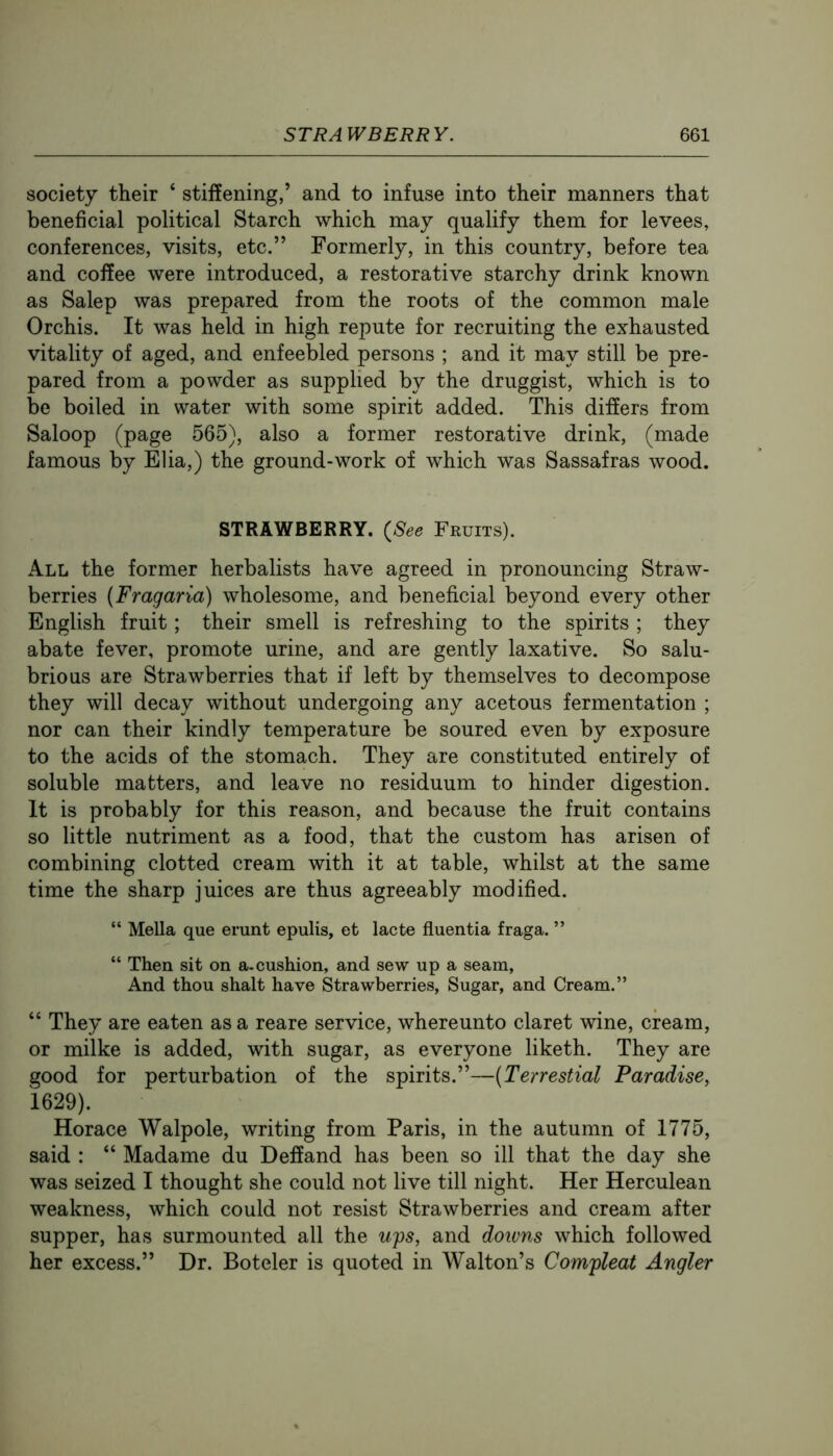 society their ‘ stiffening,’ and to infuse into their manners that beneficial political Starch which may qualify them for levees, conferences, visits, etc.” Formerly, in this country, before tea and coffee were introduced, a restorative starchy drink known as Salep was prepared from the roots of the common male Orchis. It was held in high repute for recruiting the exhausted vitality of aged, and enfeebled persons ; and it may still be pre- pared from a powder as supplied by the druggist, which is to be boiled in water with some spirit added. This differs from Saloop (page 565), also a former restorative drink, (made famous by Elia,) the ground-work of which was Sassafras wood. STRAWBERRY. {See Fruits). All the former herbalists have agreed in pronouncing Straw- berries (Fragaria) wholesome, and beneficial beyond every other English fruit; their smell is refreshing to the spirits ; they abate fever, promote urine, and are gently laxative. So salu- brious are Strawberries that if left by themselves to decompose they will decay without undergoing any acetous fermentation ; nor can their kindly temperature be soured even by exposure to the acids of the stomach. They are constituted entirely of soluble matters, and leave no residuum to hinder digestion. It is probably for this reason, and because the fruit contains so little nutriment as a food, that the custom has arisen of combining clotted cream with it at table, whilst at the same time the sharp juices are thus agreeably modified. “ Mella que erunt epulis, et lacte fluentia fraga. ” “ Then sit on a. cushion, and sew up a seam, And thou shalt have Strawberries, Sugar, and Cream.” “ They are eaten as a reare service, whereunto claret wine, cream, or milke is added, with sugar, as everyone liketh. They are good for perturbation of the spirits.”—{Terrestial Paradise, 1629). Horace Walpole, writing from Paris, in the autumn of 1775, said : “ Madame du Deffand has been so ill that the day she was seized I thought she could not live till night. Her Herculean weakness, which could not resist Strawberries and cream after supper, has surmounted all the ufs, and downs which followed her excess.” Dr. Boteler is quoted in Walton’s Comfleat Angler