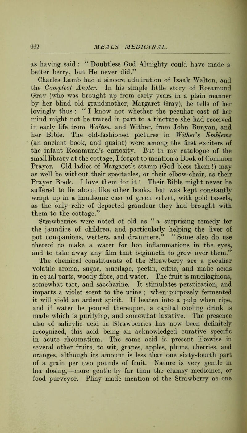 as having said : “ Doubtless God Almighty could have made a better berry, but He never did.” Charles Lamb had a sincere admiration of Izaak Walton, and the Comfleat Anqler. In his simple little story of Rosamund Gray (who was brought up from early years in a plain manner by her blind old grandmother, Margaret Gray), he tells of her lovingly thus : “I know not whether the peculiar cast of her mind might not be traced in part to a tincture she had received in early life from Walton, and Wither, from John Bunyan, and her Bible. The old-fashioned pictures in Wiiher's Emblems (an ancient book, and quaint) were among the first exciters of the infant Rosamund’s curiosity. But in my catalogue of the small library at the cottage, I forgot to mention a Book of Common Prayer. Old ladies of Margaret’s stamp (God bless them !) may as well be without their spectacles, or their elbow-chair, as their Prayer Book. I love them for it ! Their Bible might never be suffered to lie about like other books, but was kept constantly wrapt up in a handsome case of green velvet, with gold tassels, as the only relic of departed grandeur they had brought with them to the cottage.” Strawberries were noted of old as “ a surprising remedy for the jaundice of children, and particularly helping the liver of pot companions, wetters, and drammers.” “ Some also do use thereof to make a water for hot inflammations in the eyes, and to take away any film that beginneth to grow over them.” The chemical constituents of the Strawberry are a peculiar volatile aroma, sugar, mucilage, pectin, citric, and malic acids in equal parts, woody fibre, and water. The fruit is mucilaginous, somewhat tart, and saccharine. It stimulates perspiration, and imparts a violet scent to the urine ; when-purposely fermented it will yield an ardent spirit. If beaten into a pulp when ripe, and if water be poured thereupon, a capital cooling drink is made which is purifying, and somewhat laxative. The presence also of salicylic acid in Strawberries has now been definitely recognized, this acid being an acknowledged curative specific in acute rheumatism. The same acid is present likewise in several other fruits, to wit, grapes, apples, plums, cherries, and oranges, although its amount is less than one sixty-fourth part of a grain per two pounds of fruit. Nature is very gentle in her dosing,—more gentle by far than the clumsy mediciner, or food purveyor. Pliny made mention of the Strawberry as one