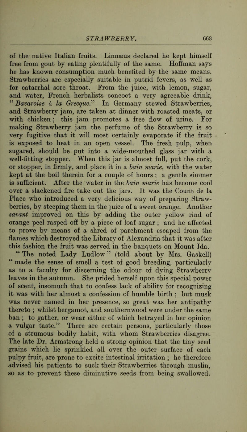 of the native Italian fruits. Linnaeus declared he kept himself free from gout by eating plentifully of the same. Hoffman says he has known consumption much benefited by the same means. Strawberries are especially suitable in putrid fevers, as well as for catarrhal sore throat. From the juice, with lemon, sugar, and water, French herbalists concoct a very agreeable drink, “ Bavaroise a la Grecque” In Germany stewed Strawberries, and Strawberry jam, are taken at dinner with roasted meats, or with chicken ; this jam promotes a free flow of urine. For making Strawberry jam the perfume of the Strawberry is so very fugitive that it will most certainly evaporate if the fruit is exposed to heat in an open vessel. The fresh pulp, when sugared, should be put into a wide-mouthed glass jar with a well-fitting stopper. When this jar is almost full, put the cork, or stopper, in firmly, and place it in a hain marie, with the water kept at the boil therein for a couple of hours ; a gentle simmer is sufficient. After the water in the hain marie has become cool over a slackened fire take out the jars. It was the Count de la Place who introduced a very delicious way of preparing Straw- berries, by steeping them in the juice of a sweet orange. Another savant improved on this by adding the outer yellow rind of orange peel rasped off by a piece of loaf sugar ; and he affected to prove by means of a shred of parchment escaped from the flames which destroyed the Library of Alexandria that it was after this fashion the fruit was served in the banquets on Mount Ida. “ The noted Lady Ludlow ” (told about by Mrs. Gaskell) “ made the sense of smell a test of good breeding, particularly as to a faculty for discerning the odour of dying Strawberry leaves in the autumn. She prided herself upon this special power of scent, insomuch that to confess lack of ability for recognizing it was with her almost a confession of humble birth ; but musk was never named in her presence, so great was her antipathy thereto ; whilst bergamot, and southernwood were under the same ban ; to gather, or wear either of which betrayed in her opinion a vulgar taste.” There are certain persons, particularly those of a strumous bodily habit, with whom Strawberries disagree. The late Dr. Armstrong held a strong opinion that the tiny seed grains which lie sprinkled all over the outer surface of each pulpy fruit, are prone to excite intestinal irritation ; he therefore advised his patients to suck their Strawberries through muslin, so as to prevent these diminutive seeds from being swallowed.