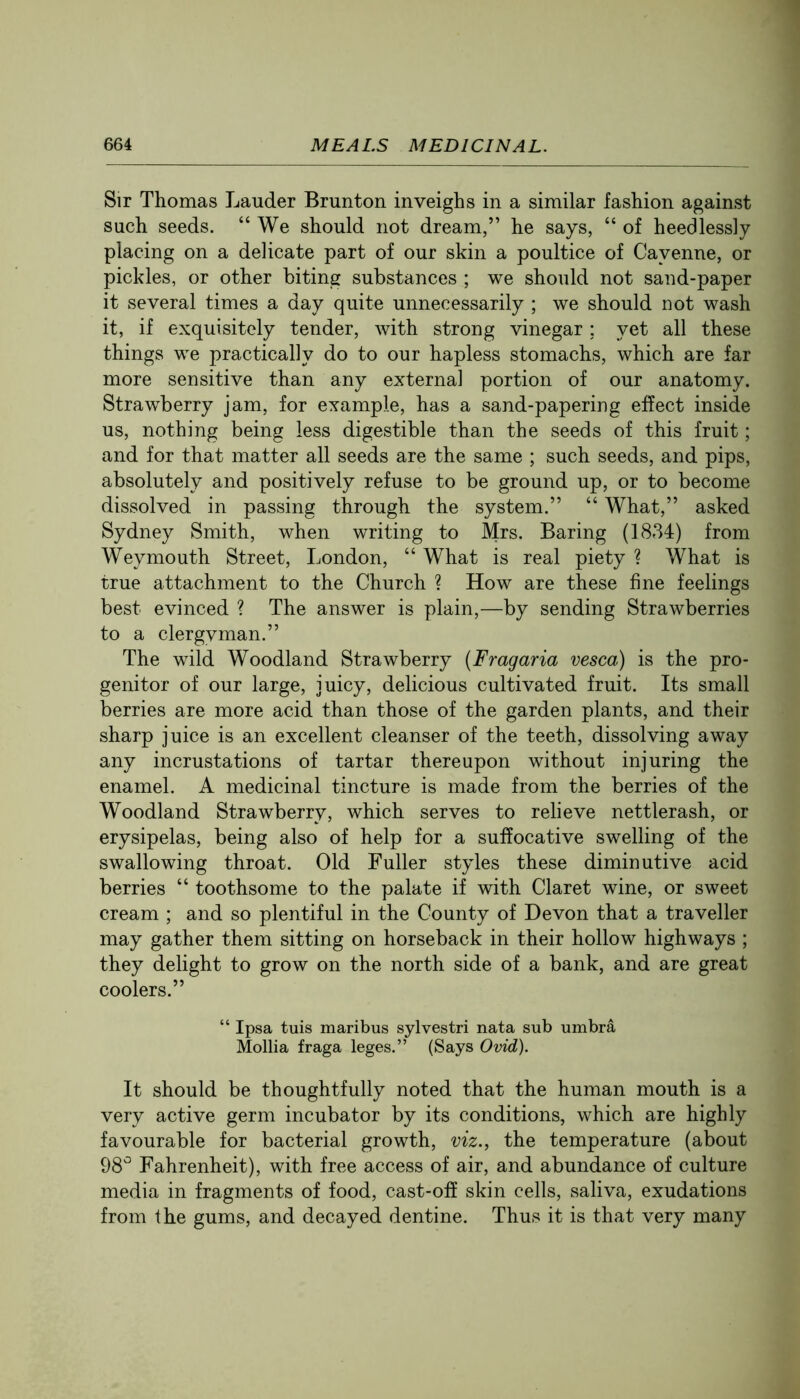 Sir Thomas Lauder Brunton inveighs in a similar fashion against such seeds. “We should not dream,” he says, “ of heedlessly placing on a delicate part of our skin a poultice of Cayenne, or pickles, or other biting substances ; we should not sand-paper it several times a day quite unnecessarily ; we should not wash it, if exquisitely tender, with strong vinegar; yet all these things we practically do to our hapless stomachs, which are far more sensitive than any external portion of our anatomy. Strawberry jam, for example, has a sand-papering effect inside us, nothing being less digestible than the seeds of this fruit; and for that matter all seeds are the same ; such seeds, and pips, absolutely and positively refuse to be ground up, or to become dissolved in passing through the system.” “ What,” asked Sydney Smith, when writing to Mrs. Baring (1834) from Weymouth Street, London, “ What is real piety ? What is true attachment to the Church ? How are these fine feelings best evinced ? The answer is plain,—by sending Strawberries to a clergyman.” The wild Woodland Strawberry (Fragaria vesca) is the pro- genitor of our large, juicy, delicious cultivated fruit. Its small berries are more acid than those of the garden plants, and their sharp juice is an excellent cleanser of the teeth, dissolving away any incrustations of tartar thereupon without injuring the enamel. A medicinal tincture is made from the berries of the Woodland Strawberry, which serves to relieve nettlerash, or erysipelas, being also of help for a suffocative swelling of the swallowing throat. Old Fuller styles these diminutive acid berries “ toothsome to the palate if with Claret wine, or sweet cream ; and so plentiful in the County of Devon that a traveller may gather them sitting on horseback in their hollow highways ; they delight to grow on the north side of a bank, and are great coolers.” “ Ipsa tuis maribus sylvestri nata sub umbra Mollia fraga leges.” (Says Ovid). It should be thoughtfully noted that the human mouth is a very active germ incubator by its conditions, which are highly favourable for bacterial growth, viz., the temperature (about 98“^ Fahrenheit), with free access of air, and abundance of culture media in fragments of food, cast-off skin cells, saliva, exudations from the gums, and decayed dentine. Thus it is that very many