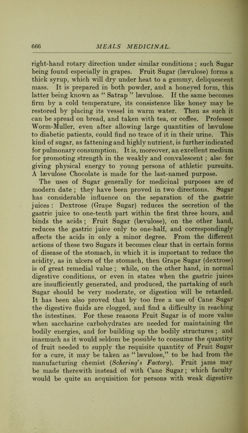 right-hand rotary direction under similar conditions ; such Sugar being found especially in grapes. Fruit Sugar (Isevulose) forms a thick syrup, which will dry under heat to a gummy, deliquescent mass. It is prepared in both powder, and a honeyed form, this latter being known as “ Satrap ” Isevulose. If the same becomes firm by a cold temperature, its consistence like honey may be restored by placing its vessel in warm water. Then as such it can be spread on bread, and taken with tea, or coffee. Professor Worm-Muller, even after allowing large quantities of laevulose to diabetic patients, could find no trace of it in their urine. This kind of sugar, as fattening and highly nutrient, is further indicated for pulmonary consumption. It is, moreover, an excellent medium for promoting strength in the weakly and convalescent; also for giving physical energy to young persons of athletic pursuits. A Isevulose Chocolate is made for the last-named purpose. The uses of Sugar generally for medicinal purposes are of modern date ; they have been proved in two directions. Sugar has considerable influence on the separation of the gastric juices : Dextrose (Grape Sugar) reduces the secretion of the gastric juice to one-tenth part within the first three hours, and binds the acids ; Fruit Sugar (laevulose), on the other hand, reduces the gastric juice only to one-half, and correspondingly affects the acids in only a minor degree. From the different actions of these two Sugars it becomes clear that in certain forms of disease of the stomach, in which it is important to reduce the acidity, as in ulcers of the stomach, then Grape Sugar (dextrose) is of great remedial value ; while, on the other hand, in normal digestive conditions, or even in states when the gastric juices are insufficiently generated, and produced, the partaking of such Sugar should be very moderate, or digestion will be retarded. It has been also proved that by too free a use of Cane Sugar the digestive fluids are clogged, and find a difficulty in reaching the intestines. For these reasons Fruit Sugar is of more value when saccharine carbohydrates are needed for maintaining the bodily energies, and for building up the bodily structures ; and inasmuch as it would seldom be possible to consume the quantity of fruit needed to supply the requisite quantity of Fruit Sugar for a cure, it may be taken as “ Isevulose,” to be had from the manufacturing chemist (Schering's Factory). Fruit jams may be made therewith instead of with Cane Sugar; which faculty would be quite an acquisition for persons with weak digestive