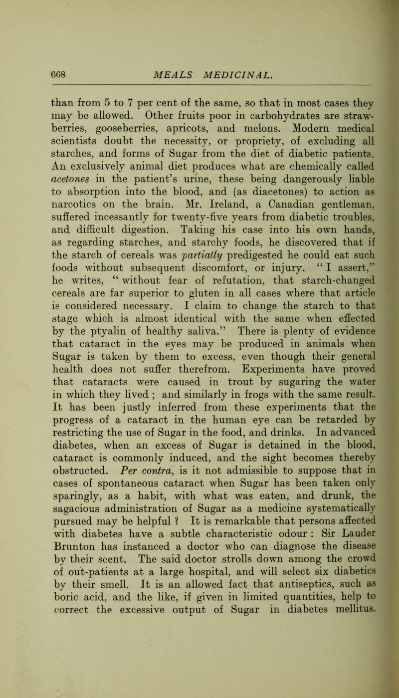 than from 5 to 7 per cent of the same, so that in most cases they may be allowed. Other fruits poor in carbohydrates are straw- berries, gooseberries, apricots, and melons. Modern medical scientists doubt the necessity, or propriety, of excluding all starches, and forms of Sugar from the diet of diabetic patients. An exclusively animal diet produces what are chemically called acetones in the patient’s urine, these being dangerously liable to absorption into the blood, and (as diacetones) to action as narcotics on the brain. Mr. Ireland, a Canadian gentleman, suffered incessantly for twenty-five years from diabetic troubles, and difficult digestion. Taking his case into his own hands, as regarding starches, and starchy foods, he discovered that if the starch of cereals was partially predigested he could eat such foods without subsequent discomfort, or injury. “ I assert,” he writes, “ without fear of refutation, that starch-changed cereals are far superior to gluten in all cases where that article is considered necessary. I claim to change the starch to that stage which is almost identical with the same when effected by the ptyalin of healthy saliva.” There is plenty of evidence that cataract in the eyes may be produced in animals when Sugar is taken by them to excess, even though their general health does not suffer therefrom. Experiments have proved that cataracts were caused in trout by sugaring the water in which they lived ; and similarly in frogs with the same result. It has been justly inferred from these experiments that the progress of a cataract in the human eye can be retarded by restricting the use of Sugar in the food, and drinks. In advanced diabetes, when an excess of Sugar is detained in the blood, cataract is commonly induced, and the sight becomes thereby obstructed. Per contra, is it not admissible to suppose that in cases of spontaneous cataract when Sugar has been taken only sparingly, as a habit, with what was eaten, and drunk, the sagacious administration of Sugar as a medicine systematically pursued may be helpful ? It is remarkable that persons affected with diabetes have a subtle characteristic odour : Sir Lauder Brunton has instanced a doctor who can diagnose the disease by their scent. The said doctor strolls down among the crowd of out-patients at a large hospital, and will select six diabetics by their smell. It is an allowed fact that antiseptics, such as boric acid, and the like, if given in limited quantities, help to correct the excessive output of Sugar in diabetes mellitus.