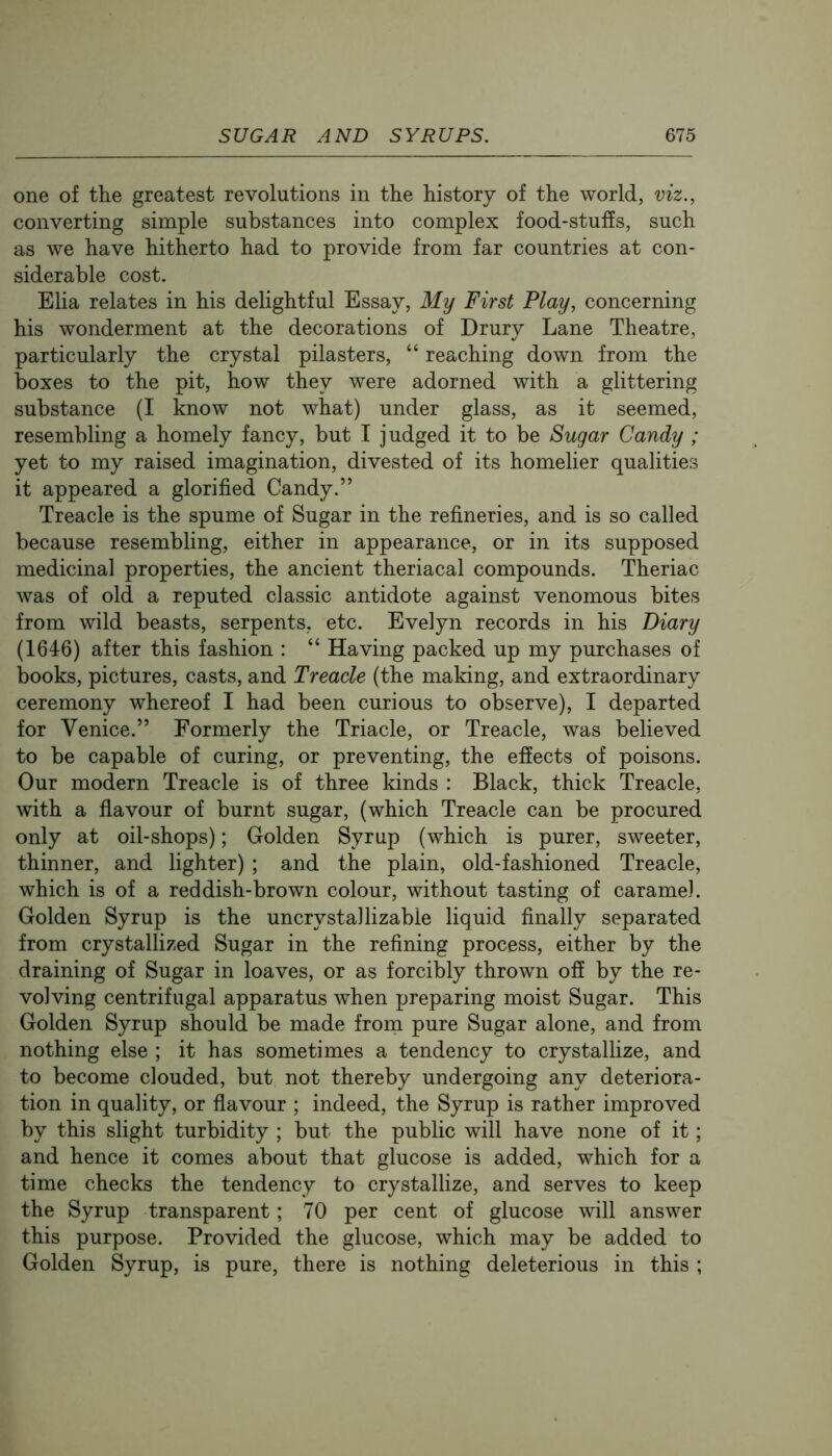 one of the greatest revolutions in the history of the world, viz., converting simple substances into complex food-stufEs, such as we have hitherto had to provide from far countries at con- siderable cost. Eha relates in his delightful Essay, My First Play, concerning his wonderment at the decorations of Drury Lane Theatre, particularly the crystal pilasters, “ reaching down from the boxes to the pit, how they were adorned with a glittering substance (I know not what) under glass, as it seemed, resembling a homely fancy, but I judged it to be Sugar Candy ; yet to my raised imagination, divested of its homelier qualities it appeared a glorified Candy.” Treacle is the spume of Sugar in the refineries, and is so called because resembling, either in appearance, or in its supposed medicinal properties, the ancient theriacal compounds. Theriac was of old a reputed classic antidote against venomous bites from wild beasts, serpents, etc. Evelyn records in his Diary (1646) after this fashion : “ Having packed up my purchases of books, pictures, casts, and Treacle (the making, and extraordinary ceremony whereof I had been curious to observe), I departed for Venice.” Formerly the Triacle, or Treacle, was believed to be capable of curing, or preventing, the effects of poisons. Our modern Treacle is of three kinds : Black, thick Treacle, with a flavour of burnt sugar, (which Treacle can be procured only at oil-shops); Golden Syrup (which is purer, sweeter, thinner, and lighter) ; and the plain, old-fashioned Treacle, which is of a reddish-brown colour, without tasting of caramel. Golden Syrup is the uncrystallizable liquid finally separated from crystallized Sugar in the refining process, either by the draining of Sugar in loaves, or as forcibly thrown off by the re- volving centrifugal apparatus when preparing moist Sugar. This Golden Syrup should be made from pure Sugar alone, and from nothing else ; it has sometimes a tendency to crystallize, and to become clouded, but not thereby undergoing any deteriora- tion in quality, or flavour ; indeed, the Syrup is rather improved by this slight turbidity ; but the public will have none of it; and hence it comes about that glucose is added, which for a time checks the tendency to crystallize, and serves to keep the Syrup transparent; 70 per cent of glucose will answer this purpose. Provided the glucose, which may be added to Golden Syrup, is pure, there is nothing deleterious in this ;