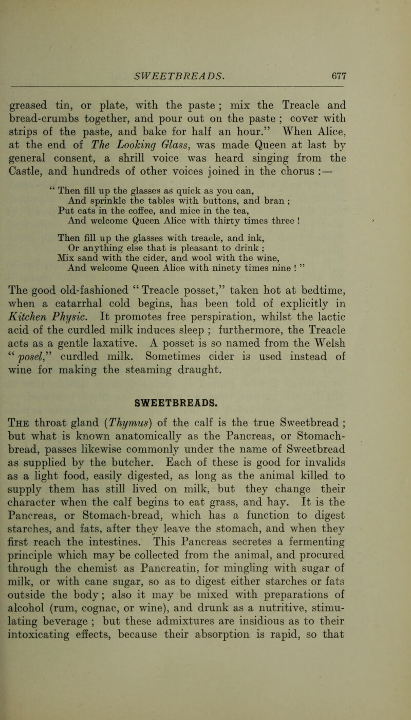 greased tin, or plate, with the paste ; mix the Treacle and bread-crumbs together, and pour out on the paste ; cover with strips of the paste, and bake for half an hour.” When Alice, at the end of The Looking Glass, was made Queen at last by general consent, a shrill voice was heard singing from the Castle, and hundreds of other voices joined in the chorus :— “ Then fill up the glasses as quick as you can, And sprinkle the tables with buttons, and bran; Put cats in the coffee, and mice in the tea. And welcome Queen Alice with thirty times three ! Then fill up the glasses with treacle, and ink. Or anything else that is pleasant to drink ; Mix sand with the cider, and wool with the wine. And welcome Queen Alice with ninety times nine ! ” The good old-fashioned “ Treacle posset,” taken hot at bedtime, when a catarrhal cold begins, has been told of explicitly in Kitchen Physic. It promotes free perspiration, whilst the lactic acid of the curdled milk induces sleep ; furthermore, the Treacle acts as a gentle laxative. A posset is so named from the Welsh “ po5c^,” curdled milk. Sometimes cider is used instead of wine for making the steaming draught. SWEETBREADS. The throat gland (Thymus) of the calf is the true Sweetbread ; but what is known anatomically as the Pancreas, or Stomach- bread, passes likewise commonly under the name of Sweetbread as supplied by the butcher. Each of these is good for invalids as a light food, easily digested, as long as the animal killed to supply them has still lived on milk, but they change their character when the calf begins to eat grass, and hay. It is the Pancreas, or Stomach-bread, which has a function to digest starches, and fats, after they leave the stomach, and when they first reach the intestines. This Pancreas secretes a fermenting principle which may be collected from the animal, and procured through the chemist as Pancreatin, for mingling with sugar of milk, or with cane sugar, so as to digest either starches or fats outside the body; also it may be mixed with preparations of alcohol (rum, cognac, or wine), and drunk as a nutritive, stimu- lating beverage ; but these admixtures are insidious as to their intoxicating effects, because their absorption is rapid, so that