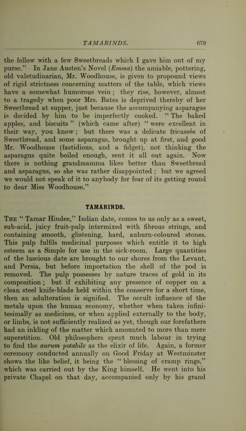 the fellow with a few Sweetbreads which I gave him out of my purse.” In Jane Austen’s Novel (Emma) the amiable, pottering, old valetudinarian, Mr. Woodhouse, is given to propound views of rigid strictness concerning matters of the table, which views have a somewhat humorous vein ; they rise, however, almost to a tragedy when poor Mrs. Bates is deprived thereby of her Sweetbread at supper, just because the accompanying asparagus is decided by him to be imperfectly cooked. “ The baked apples, and biscuits ” (which came after) “ were excellent in their way, you know ; but there was a delicate fricassee of Sweetbread, and some asparagus, brought up at first, and good Mr. Woodhouse (fastidious, and a fidget), not thinking the asparagus quite boiled enough, sent it all out again. Now there is nothing grandmamma likes better than Sweetbread and asparagus, so she was rather disappointed ; but we agreed we would not speak of it to anybody for fear of its getting round to dear Miss Woodhouse.” TAMARINDS. The “ Tamar Hindee,” Indian date, comes to us only as a sweet, sub-acid, juicy fruit-pulp intermixed with fibrous strings, and containing smooth, glistening, hard, auburn-coloured stones. This pulp fulfils medicinal purposes which entitle it to high esteem as a Simple for use in the sick-room. Large quantities of the luscious date are brought to our shores from the Levant, and Persia, but before importation the shell of the pod is removed. The pulp possesses by nature traces of gold in its composition ; but if exhibiting any presence of copper on a clean steel knife-blade held within the conserve for a short time, then an adulteration is signified. The occult influence of the metals upon the human economy, whether when taken infini- tesimally as medicines, or when applied externally to the body, or limbs, is not sufficiently reahzed as yet, though our forefathers had an inkling of the matter which amounted to more than mere superstition. Old philosophers spent much labour in trying to find the aurum potabile as the elixir of life. Again, a former ceremony conducted annually on Good Friday at Westminster shows the like belief, it being the “ blessing of cramp rings,” which was carried out by the King himself. He went into his private Chapel on that day, accompanied only by his grand