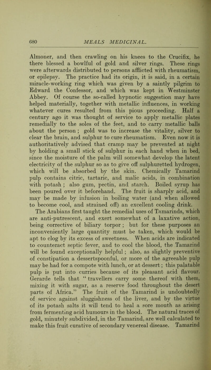 Almoner, and then crawling on his knees to the Crucifix, he there blessed a bowlful of gold and silver rings. These rings were afterwards distributed to persons afflicted with rheumatism, or epilepsy. The practice had its origin, it is said, in a certain miracle-working ring which was given by a saintly pilgrim to Edward the Confessor, and which was kept in Westminster Abbey. Of course the so-called hypnotic suggestion may have helped materially, together with metallic influences, in working whatever cures resulted from this pious proceeding. Half a century ago it was thought of service to apply metallic plates remedially to the soles of the feet, and to carry metallic balls about the person ; gold was to increase the vitality, silver to clear the brain, and sulphur to cure rheumatism. Even now it is authoritatively advised that cramp may be prevented at night by holding a small stick of sulphur in each hand when in bed, since the moisture of the palm will somewhat develop the latent electricity of the sulphur so as to give off sulphuretted hydrogen, which will be absorbed by the skin. Chemically Tamarind pulp contains citric, tartaric, and malic acids, in combination with potash ; also gum, pectin, and starch. Boiled syrup has been poured over it beforehand. The fruit is sharply acid, and may be made by infusion in boiling water (and when allowed to become cool, and strained off) an excellent cooling drink. The Arabians first taught the remedial uses of Tamarinds, which are anti-putrescent, and exert somewhat of a laxative action, being corrective of biliary torpor : but for these purposes an inconveniently large quantity must be taken, which would be apt to clog by its excess of sweetness. When acids are indicated to counteract septic fever, and to cool the blood, the Tamarind will be found exceptionally helpful ; also, as slightly preventive of constipation a dessertspoonful, or more of the agreeable pulp may be had for a compote with lunch, or at dessert; this palatable pulp is put into curries because of its pleasant acid flavour. Gerarde tells that “ travellers carry some thereof with them, mixing it with sugar, as a reserve food throughout the desert parts of Africa.” The fruit of the Tamarind is undoubtedly of service against sluggishness of the liver, and by the virtue of its potash salts it will tend to heal a sore mouth as arising from fermenting acid humours in the blood. The natural traces of gold, minutely subdivided, in the Tamarind, are well calculated to make this fruit curative of secondary venereal disease. Tamarind
