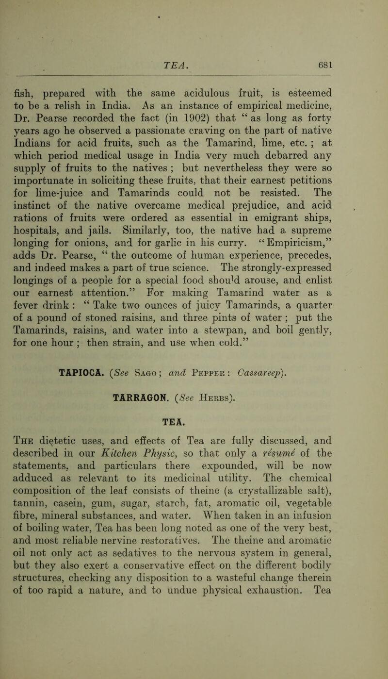 fish., prepared with the same acidulous fruit, is esteemed to be a relish in India. As an instance of empirical medicine. Dr. Pearse recorded the fact (in 1902) that “ as long as forty years ago he observed a passionate craving on the part of native Indians for acid fruits, such as the Tamarind, lime, etc. ; at which period medical usage in India very much debarred any supply of fruits to the natives ; but nevertheless they were so importunate in soliciting these fruits, that their earnest petitions for lime-juice and Tamarinds could not be resisted. The instinct of the native overcame medical prejudice, and acid rations of fruits were ordered as essential in emigrant ships, hospitals, and jails. Similarly, too, the native had a supreme longing for onions, and for garlic in his curry. “Empiricism,” adds Dr. Pearse, “ the outcome of human experience, precedes, and indeed makes a part of true science. The strongly-expressed longings of a people for a special food shouM arouse, and enlist our earnest attention.” For making Tamarind water as a fever drink : “ Take two ounces of juicy Tamarinds, a quarter of a pound of stoned raisins, and three pints of water ; put the Tamarinds, raisins, and water into a stewpan, and boil gently, for one hour ; then strain, and use when cold.” TAPIOCA. (^See Sago ; and Pepper : Cassareep). TARRAGON. {See Herbs). TEA. The dietetic uses, and effects of Tea are fully discussed, and described in our Kitchen Physic, so that only a rdsumd of the statements, and particulars there expounded, will be now adduced as relevant to its medicinal utility. The chemical composition of the leaf consists of theine (a crystallizable salt), tannin, casein, gum, sugar, starch, fat, aromatic oil, vegetable fibre, mineral substances, and water. When taken in an infusion of boiling water. Tea has been long noted as one of the very best, and most reliable nervine restoratives. The theine and aromatic oil not only act as sedatives to the nervous system in general, but they also exert a conservative effect on the different bodily structures, checking any disposition to a wasteful change therein of too rapid a nature, and to undue physical exhaustion. Tea