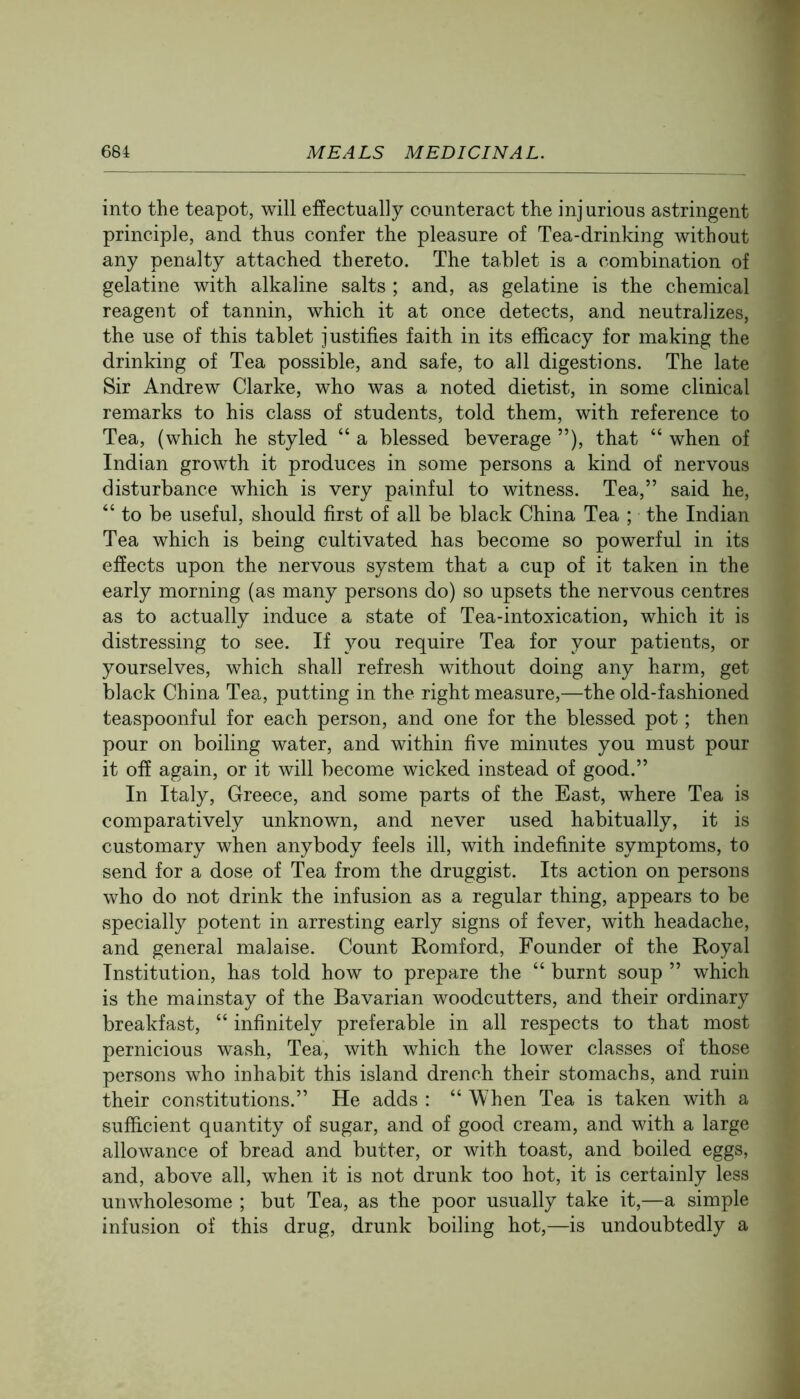 into the teapot, will etfectually counteract the injurious astringent principle, and thus confer the pleasure of Tea-drinking without any penalty attached thereto. The tablet is a combination of gelatine with alkaline salts ; and, as gelatine is the chemical reagent of tannin, which it at once detects, and neutralizes, the use of this tablet justifies faith in its efficacy for making the drinking of Tea possible, and safe, to all digestions. The late Sir Andrew Clarke, who was a noted dietist, in some clinical remarks to his class of students, told them, with reference to Tea, (which he styled “ a blessed beverage ”), that “ when of Indian growth it produces in some persons a kind of nervous disturbance which is very painful to witness. Tea,” said he, “to be useful, should first of all be black China Tea ; the Indian Tea which is being cultivated has become so powerful in its effects upon the nervous system that a cup of it taken in the early morning (as many persons do) so upsets the nervous centres as to actually induce a state of Tea-intoxication, which it is distressing to see. If you require Tea for your patients, or yourselves, which shall refresh without doing any harm, get black China Tea, putting in the right measure,—the old-fashioned teaspoonful for each person, and one for the blessed pot; then pour on boiling water, and within five minutes you must pour it off again, or it will become wicked instead of good.” In Italy, Greece, and some parts of the East, where Tea is comparatively unknown, and never used habitually, it is customary when anybody feels ill, with indefinite symptoms, to send for a dose of Tea from the druggist. Its action on persons who do not drink the infusion as a regular thing, appears to be vspecially potent in arresting early signs of fever, with headache, and general malaise. Count Komford, Founder of the Koyal Institution, has told how to prepare the “ burnt soup ” which is the mainstay of the Bavarian woodcutters, and their ordinary breakfast, “ infinitely preferable in all respects to that most pernicious wash. Tea, with which the lower classes of those persons who inhabit this island drench their stomachs, and ruin their constitutions.” He adds ; “ When Tea is taken with a sufficient quantity of sugar, and of good cream, and with a large allowance of bread and butter, or with toast, and boiled eggs, and, above all, when it is not drunk too hot, it is certainly less unwholesome ; but Tea, as the poor usually take it,—a simple infusion of this drug, drunk boiling hot,—is undoubtedly a