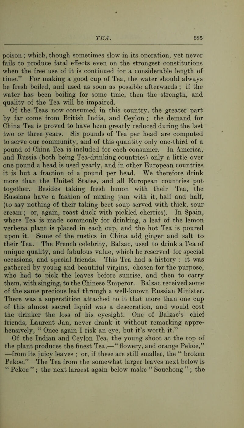 poison ; which, though sometimes slow in its operation, yet never fails to produce fatal effects even on the strongest constitutions when the free use of it is continued for a considerable length of time.” For making a good cup of Tea, the water should always be fresh boiled, and used as soon as possible afterwards ; if the water has been boiling for some time, then the strength, and quality of the Tea will be impaired. Of the Teas now consumed in this country, the greater part by far come from British India, and Ceylon ; the demand for China Tea is proved to have been greatly reduced during the last two or three years. Six pounds of Tea per head are computed to serve our community, and of this quantity only one-third of a pound of China Tea is included for each consumer. In A.merica, and Russia (both being Tea-drinking countries) only a little over one pound a head is used yearly, and in other European countries it is but a fraction of a pound per head. We therefore drink more than the United States, and all European countries put together. Besides taking fresh lemon with their Tea, the Russians have a fashion of mixing jam with it, half and half, (to say nothing of their taking beet soup served with thick, sour cream ; or, again, roast duck with pickled cherries). In Spain, where Tea is made commonly for drinking, a leaf of the lemon verbena plant is placed in each cup, and the hot Tea is poured upon it. Some of the rustics in China add ginger and salt to their Tea. The French celebrity, Balzac, used to drink a Tea of unique quality, and fabulous value, which he reserved for special occasions, and special friends. This Tea had a history : it was gathered by young and beautiful virgins, chosen for the purpose, who had to pick the leaves before sunrise, and then to carry them, with singing, to the Chinese Emperor. Balzac received some of the same precious leaf through a well-known Russian Minister. There was a superstition attached to it that more than one cup of this almost sacred liquid was a desecration, and would cost the drinker the loss of his eyesight. One of Balzac’s chief friends, Laurent Jan, never drank it without remarking appre- hensively, “ Once again I risk an eye, but it’s worth it.” Of the Indian and Ceylon Tea, the young shoot at the top of the plant produces the finest Tea,—“ flowery, and orange Pekoe,” —from its juicy leaves ; or, if these are still smaller, the “ broken Pekoe.” The Tea from the somewhat larger leaves next below is “ Pekoe ” ; the next largest again below make “ Souchong ” ; the