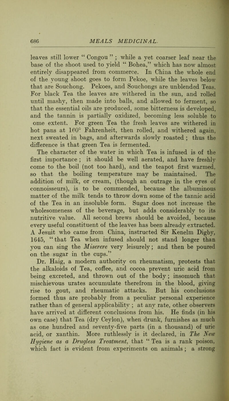 leaves still lower “ Congou ” ; while a yet coarser leaf near the base of the shoot used to yield “ Bohea,” which has now almost entirely disappeared from commerce. In China the whole end of the young shoot goes to form Pekoe, while the leaves below that are Souchong. Pekoes, and Souchongs are unblended Teas. For black Tea the leaves are withered in the sun, and rolled until mashy, then made into balls, and allowed to ferment, so that the essential oils are produced, some bitterness is developed, and the tannin is partially oxidized, becoming less soluble to ome extent. For green Tea the fresh leaves are withered in hot pans at 160'^ Fahrenheit, then rolled, and withered again, next sweated in bags, and afterwards slowly roasted ; thus the difference is that green Tea is fermented. The character of the water in which Tea is infused is of the first importance ; it should be well aerated, and have freshly come to the boil (not too hard), and the teapot first warmed, so that the boiling temperature may be maintained. The addition of milk, or cream, (though an outrage in the eyes of connoisseurs), is to be commended, because the albuminous matter of the milk tends to throw down some of the tannic acid of the Tea in an insoluble form. Sugar does not increase the wholesomeness of the beverage, but adds considerably to its nutritive value. All second brews should be avoided, because every useful constituent of the leaves has been already extracted. A Jesuit who came from China, instructed Sir Kenelm Digby, 1645, “that Tea when infused should not stand longer than you can sing the Miserere very leisurely; and then be poured on the sugar in the cups.” Dr. Haig, a modern authority on rheumatism, protests that the alkaloids of Tea, coffee, and cocoa prevent uric acid from being excreted, and thrown out of the body; insomuch that mischievous urates accumulate therefrom in the blood, giving rise to gout, and rheumatic attacks. But his conclusions formed thus are probably from a peculiar personal experience rather than of general applicability ; at any rate, other observers have arrived at different conclusions from his. He finds (in his own case) that Tea (dry Ceylon), when drunk, furnishes as much as one hundred and seventy-five parts (in a thousand) of uric acid, or xanthin. More ruthlessly is it declared, in The New Hygiene as a Drugless Treatment, that “ Tea is a rank poison, which fact is evident from experiments on animals ; a strong
