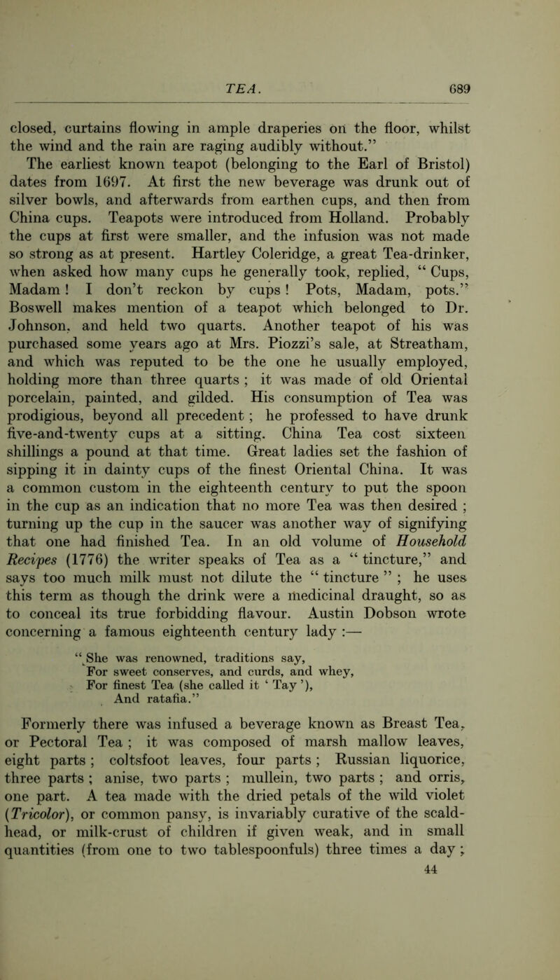 closed, curtains flowing in ample draperies on the floor, whilst the wind and the rain are raging audibly without.” The earliest known teapot (belonging to the Earl of Bristol) dates from 1697. At first the new beverage was drunk out of silver bowls, and afterwards from earthen cups, and then from China cups. Teapots were introduced from Holland. Probably the cups at first were smaller, and the infusion was not made so strong as at present. Hartley Coleridge, a great Tea-drinker, when asked how many cups he generally took, replied, “ Cups, Madam! I don’t reckon by cups ! Pots, Madam, pots.” Boswell makes mention of a teapot which belonged to Dr. Johnson, and held two quarts. Another teapot of his was purchased some years ago at Mrs. Piozzi’s sale, at Streatham, and which was reputed to be the one he usually employed, holding more than three quarts ; it was made of old Oriental porcelain, painted, and gilded. His consumption of Tea was prodigious, beyond all precedent; he professed to have drunk five-and-twenty cups at a sitting. China Tea cost sixteen shillings a pound at that time. Great ladies set the fashion of sipping it in dainty cups of the finest Oriental China. It was a common custom in the eighteenth century to put the spoon in the cup as an indication that no more Tea was then desired ; turning up the cup in the saucer was another way of signifying that one had finished Tea. In an old volume of Household Recipes (1776) the writer speaks of Tea as a “ tincture,” and says too much milk must not dilute the “ tincture ” ; he uses, this term as though the drink were a medicinal draught, so as to conceal its true forbidding flavour. Austin Dobson wrote concerning a famous eighteenth century lady :— “ She was renowned, traditions say, For sweet conserves, and curds, and whey. For finest Tea (she called it ‘ Tay ’), And ratafia.” Formerly there was infused a beverage known as Breast Tea,, or Pectoral Tea ; it was composed of marsh mallow leaves, eight parts ; coltsfoot leaves, four parts ; Russian liquorice, three parts ; anise, two parts ; mullein, two parts ; and orris^ one part. A tea made with the dried petals of the wild violet {Tricolor), or common pansy, is invariably curative of the scald- head, or milk-crust of children if given weak, and in small quantities (from one to two tablespoonfuls) three times a day; 44
