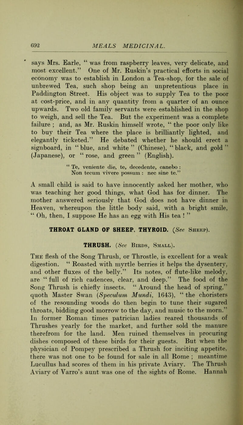 says Mrs. Earle, “ was from raspberry leaves, very delicate, and most excellent.” One of Mr. Ruskin’s practical efforts in social economy was to establish in London a Tea-shop, for the sale of unbrewed Tea, such shop being an unpretentious place in Paddington Street. His object was to supply Tea to the poor at cost-price, and in any quantity from a quarter of an ounce upwards. Two old family servants were established in the shop to weigh, and sell the Tea. But the experiment was a complete failure ; and, as Mr. Buskin himself wrote, “ the poor only like to buy their Tea where the place is brilliantly lighted, and elegantly ticketed.” He debated whether he should erect a signboard, in “blue, and white” (Chinese), “black, and gold” (Japanese), or “rose, and green” (English). “ Te, veniente die, te, decedente, canebo : Non tecum vivere possum : nec sine te.” A small child is said to have innocently asked her mother, who was teaching her good things, what God has for dinner. The mother answered seriously that God does not have dinner in Heaven, whereupon the little body said, with a bright smile, “ Oh, then, I suppose He has an egg with His tea ! ” THROAT GLAND OF SHEEP, THYROID. {See Sheep). THRUSH. {See Birds, Small). The flesh of the Song Thrush, or Throstle, is excellent for a weak digestion. “ Roasted with myrtle berries it helps the dysentery, and other fluxes of the belly.” Its notes, of flute-like melody, are “ full of rich cadences, clear, and deep.” The food of the Song Thrush is chiefly insects. “ Around the head of spring,” quoth Master Swan {Speculum Mundi, 1643), “ the choristers of the resounding woods do then begin to tune their sugared throats, bidding good morrow to the day, and music to the morn.” In former Roman times patrician ladies reared thousands of Thrushes yearly for the market, and further sold the manure therefrom for the land. Men ruined themselves in procuring dishes composed of these birds for their guests. But when the physician of Pompey prescribed a Thrush for inciting appetite, there was not one to be found for sale in all Rome ; meantime Lucullus had scores of them in his private Aviary. The Thrush Aviary of Varro’s aunt was one of the sights of Rome. Hannah