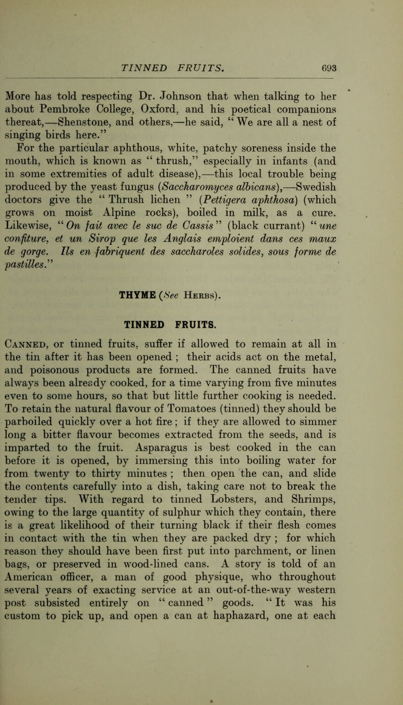 More has told respecting Dr. Johnson that when talking to her about Pembroke College, Oxford, and his poetical companions thereat,—Shenstone, and others,—he said, “We are all a nest of singing birds here.” For the particular aphthous, white, patchy soreness inside the mouth, which is known as “ thrush,” especially in infants (and in some extremities of adult disease),—this local trouble being produced by the yeast fungus {Saccharomyces albicans),—Swedish doctors give the “ Thrush lichen ” {Pettigera a^hthosa) (which grows on moist Alpine rocks), boiled in milk, as a cure. Likewise, “ On fait avec le sue de Cassis ” (black currant) “ une confiture, et un Sirop que les Anglais emploient dans ces maux de gorge. Us en fabriquent des saccharoles solides, sous forme de pastilles.'''' THYME (.SVe Herbs). TINNED FRUITS. Canned, or tinned fruits, suffer if allowed to remain at all in the tin after it has been opened ; their acids act on the metal, and poisonous products are formed. The canned fruits have always been already cooked, for a time varying from five minutes even to some hours, so that but little further cooking is needed. To retain the natural flavour of Tomatoes (tinned) they should be parboiled quickly over a hot fire; if they are allowed to simmer long a bitter flavour becomes extracted from the seeds, and is imparted to the fruit. Asparagus is best cooked in the can before it is opened, by immersing this into boiling water for from twenty to thirty minutes ; then open the can, and slide the contents carefully into a dish, taking care not to break the tender tips. With regard to tinned Lobsters, and Shrimps, owing to the large quantity of sulphur which they contain, there is a great likelihood of their turning black if their flesh comes in contact with the tin when they are packed dry ; for which reason they should have been first put into parchment, or linen bags, or preserved in wood-lined cans. A story is told of an American officer, a man of good physique, who throughout several years of exacting service at an out-of-the-way western post subsisted entirely on “ canned ” goods. “ It was his custom to pick up, and open a can at haphazard, one at each