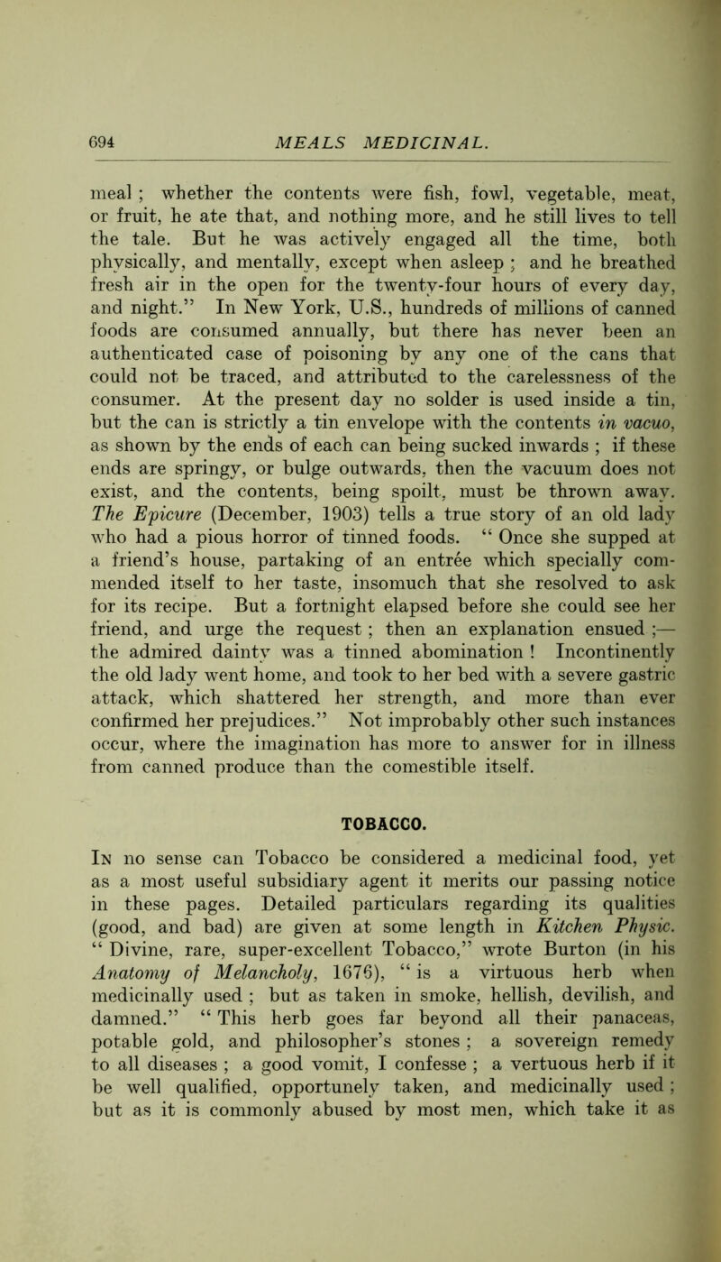 meal ; whether the contents were fish, fowl, vegetable, meat, or fruit, he ate that, and nothing more, and he still lives to tell the tale. But he was actively engaged all the time, both physically, and mentally, except when asleep ; and he breathed fresh air in the open for the twenty-four hours of every day, and night.” In New York, U.S., hundreds of millions of canned foods are consumed annually, but there has never been an authenticated case of poisoning by any one of the cans that could not be traced, and attributed to the carelessness of the consumer. At the present day no solder is used inside a tin, but the can is strictly a tin envelope with the contents in vacuo, as shown by the ends of each can being sucked inwards ; if these ends are springy, or bulge outwards, then the vacuum does not exist, and the contents, being spoilt, must be thrown away. The Epicure (December, 1903) tells a true story of an old lady who had a pious horror of tinned foods. “ Once she supped at a friend’s house, partaking of an entree which specially com- mended itself to her taste, insomuch that she resolved to ask for its recipe. But a fortnight elapsed before she could see her friend, and urge the request; then an explanation ensued ;— the admired dainty was a tinned abomination ! Incontinently the old lady went home, and took to her bed with a severe gastric attack, which shattered her strength, and more than ever confirmed her prejudices.” Not improbably other such instances occur, where the imagination has more to answer for in illness from canned produce than the comestible itself. TOBACCO. In no sense can Tobacco be considered a medicinal food, yet as a most useful subsidiary agent it merits our passing notice in these pages. Detailed particulars regarding its qualities (good, and bad) are given at some length in Kitchen Physic. “ Divine, rare, super-excellent Tobacco,” wrote Burton (in his Anatomy of Melancholy, 1676), “is a virtuous herb when medicinally used ; but as taken in smoke, hellish, devilish, and damned.” “ This herb goes far beyond all their panaceas, potable gold, and philosopher’s stones ; a sovereign remedy to all diseases ; a good vomit, I confesse ; a vertuous herb if it be well qualified, opportunely taken, and medicinally used; but as it is commonly abused by most men, which take it as