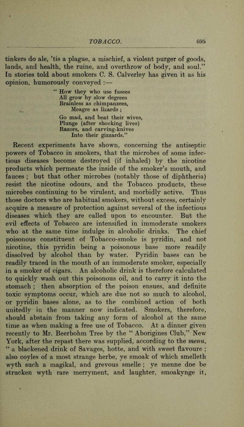 tinkers do ale, ’tis a plague, a mischief, a violent purger of goods, lands, and health, the mine, and overthrow of body, and soul.” In stories told about smokers C. S. Calverley has given it as his opinion, humorously conveyed :— “ How they who use fusees All grow by slow degrees Brainless as chimpanzees, Meagre as lizards ; Go mad, and beat their wives. Plunge (after shocking lives) Razors, and carving-knives Into their gizzards.” Recent experiments have shown, concerning the antiseptic powers of Tobacco in smokers, that the microbes of some infec- tious diseases become destroyed (if inhaled) by the nicotine products which permeate the inside of the smoker’s mouth, and fauces ; but that other microbes (notably those of diphtheria) resist the nicotine odours, and the Tobacco products, these microbes continuing to be virulent, and morbidly active. Thus those doctors who are habitual smokers, without excess, certainly acquire a measure of protection against several of the infectious diseases which they are called upon to encounter. But the evil effects of Tobacco are intensified in immoderate smokers who at the same time indulge in alcoholic drinks. The chief poisonous constituent of Tobacco-smoke is pyridin, and not nicotine, this pyridin being a poisonous base more readily dissolved by alcohol than by water. Pyridin bases can be readily traced in the mouth of an immoderate smoker, especially in a smoker of cigars. An alcoholic drink is therefore calculated to quickly wash out this poisonous oil, and to carry it into the stomach ; then absorption of the poison ensues, and definite toxic symptoms occur, which are due not so much to alcohol, or pyridin bases alone, as to the combined action of both unitedly in the manner now indicated. Smokers, therefore, should abstain from taking any form of alcohol at the same time as when making a free use of Tobacco. At a dinner given recently to Mr. Beerbohm Tree by the “ Aborigines Club,” New York, after the repast there was supplied, according to the menu, “ a blackened drink of Savages, hotte, and with sweet flavoure ; also coyles of a most strange herbe, ye smoak of which smelleth wyth such a magikal, and grevous smelle ; ye menne doe be strucken wyth rare merryment, and laughter, smoakynge it,