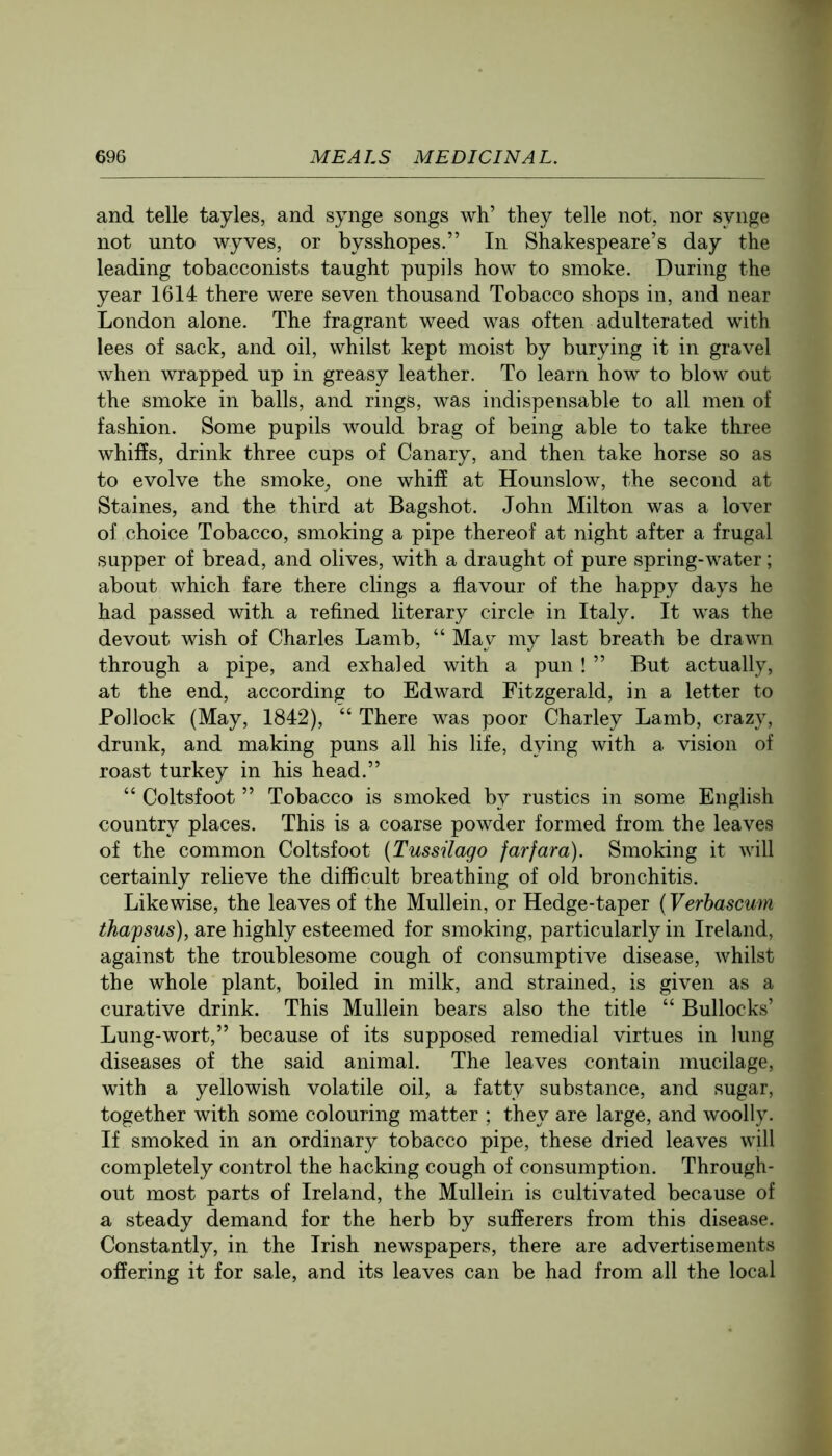 and telle tayles, and synge songs wh’ they telle not, nor synge not unto wyves, or bysshopes.” In Shakespeare’s day the leading tobacconists taught pupils how to smoke. During the year 1614 there were seven thousand Tobacco shops in, and near London alone. The fragrant weed was often adulterated with lees of sack, and oil, whilst kept moist by burying it in gravel when wrapped up in greasy leather. To learn how to blow out the smoke in balls, and rings, was indispensable to all men of fashion. Some pupils would brag of being able to take three whiffs, drink three cups of Canary, and then take horse so as to evolve the smoke^ one whiff at Hounslow, the second at Staines, and the third at Bagshot. John Milton was a lover of choice Tobacco, smoking a pipe thereof at night after a frugal supper of bread, and olives, with a draught of pure spring-water; about which fare there clings a flavour of the happy days he had passed with a refined literary circle in Italy. It was the devout wish of Charles Lamb, “ May my last breath be drawn through a pipe, and exhaled with a pun ! ” But actually, at the end, according to Edward Fitzgerald, in a letter to Pollock (May, 1842), “ There was poor Charley Lamb, crazy, drunk, and making puns all his life, dying with a vision of roast turkey in his head.” “ Coltsfoot ” Tobacco is smoked by rustics in some English country places. This is a coarse powder formed from the leaves of the common Coltsfoot {Tussilago farfara). Smoking it will certainly relieve the difficult breathing of old bronchitis. Likewise, the leaves of the Mullein, or Hedge-taper (Verhascum thapsus), are highly esteemed for smoking, particularly in Ireland, against the troublesome cough of consumptive disease, whilst the whole plant, boiled in milk, and strained, is given as a curative drink. This Mullein bears also the title “ Bullocks’ Lung-wort,” because of its supposed remedial virtues in lung diseases of the said animal. The leaves contain mucilage, with a yellowish volatile oil, a fatty substance, and sugar, together with some colouring matter ; they are large, and woolly. If smoked in an ordinary tobacco pipe, these dried leaves will completely control the hacking cough of consumption. Through- out most parts of Ireland, the Mullein is cultivated because of a steady demand for the herb by sufferers from this disease. Constantly, in the Irish newspapers, there are advertisements offering it for sale, and its leaves can be had from all the local