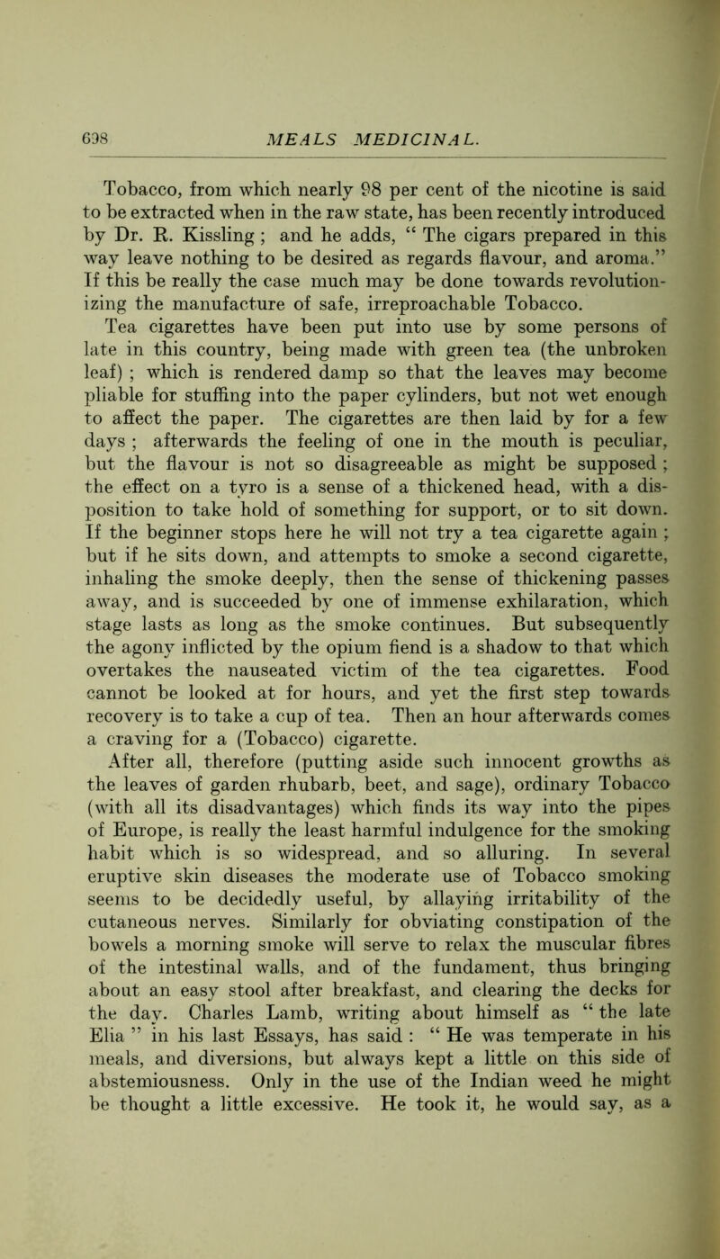 Tobacco, from which nearly 98 per cent of the nicotine is said to be extracted when in the raw state, has been recently introduced by Dr. R. Kissling ; and he adds, “ The cigars prepared in this way leave nothing to be desired as regards flavour, and aroma.” If this be really the case much may be done towards revolution- izing the manufacture of safe, irreproachable Tobacco. Tea cigarettes have been put into use by some persons of late in this country, being made with green tea (the unbroken leaf) ; which is rendered damp so that the leaves may become pliable for stuffing into the paper cylinders, but not wet enough to afiect the paper. The cigarettes are then laid by for a few days ; afterwards the feeling of one in the mouth is peculiar, but the flavour is not so disagreeable as might be supposed ; the effect on a tyro is a sense of a thickened head, with a dis- position to take hold of something for support, or to sit down. If the beginner stops here he will not try a tea cigarette again ; but if he sits down, and attempts to smoke a second cigarette, inhaling the smoke deeply, then the sense of thickening passes away, and is succeeded by one of immense exhilaration, which stage lasts as long as the smoke continues. But subsequently the agony inflicted by the opium fiend is a shadow to that which overtakes the nauseated victim of the tea cigarettes. Food cannot be looked at for hours, and yet the first step towards recovery is to take a cup of tea. Then an hour afterwards comes a craving for a (Tobacco) cigarette. After all, therefore (putting aside such innocent growths as the leaves of garden rhubarb, beet, and sage), ordinary Tobacco (with all its disadvantages) which finds its way into the pipes of Europe, is really the least harmful indulgence for the smoking habit which is so widespread, and so alluring. In several eruptive skin diseases the moderate use of Tobacco smoking seems to be decidedly useful, by allaying irritability of the cutaneous nerves. Similarly for obviating constipation of the bowels a morning smoke will serve to relax the muscular fibres of the intestinal walls, and of the fundament, thus bringing about an easy stool after breakfast, and clearing the decks for the day. Charles Lamb, writing about himself as “the late Elia ” in his last Essays, has said : “ He was temperate in his meals, and diversions, but always kept a little on this side of abstemiousness. Only in the use of the Indian weed he might be thought a little excessive. He took it, he would say, as a