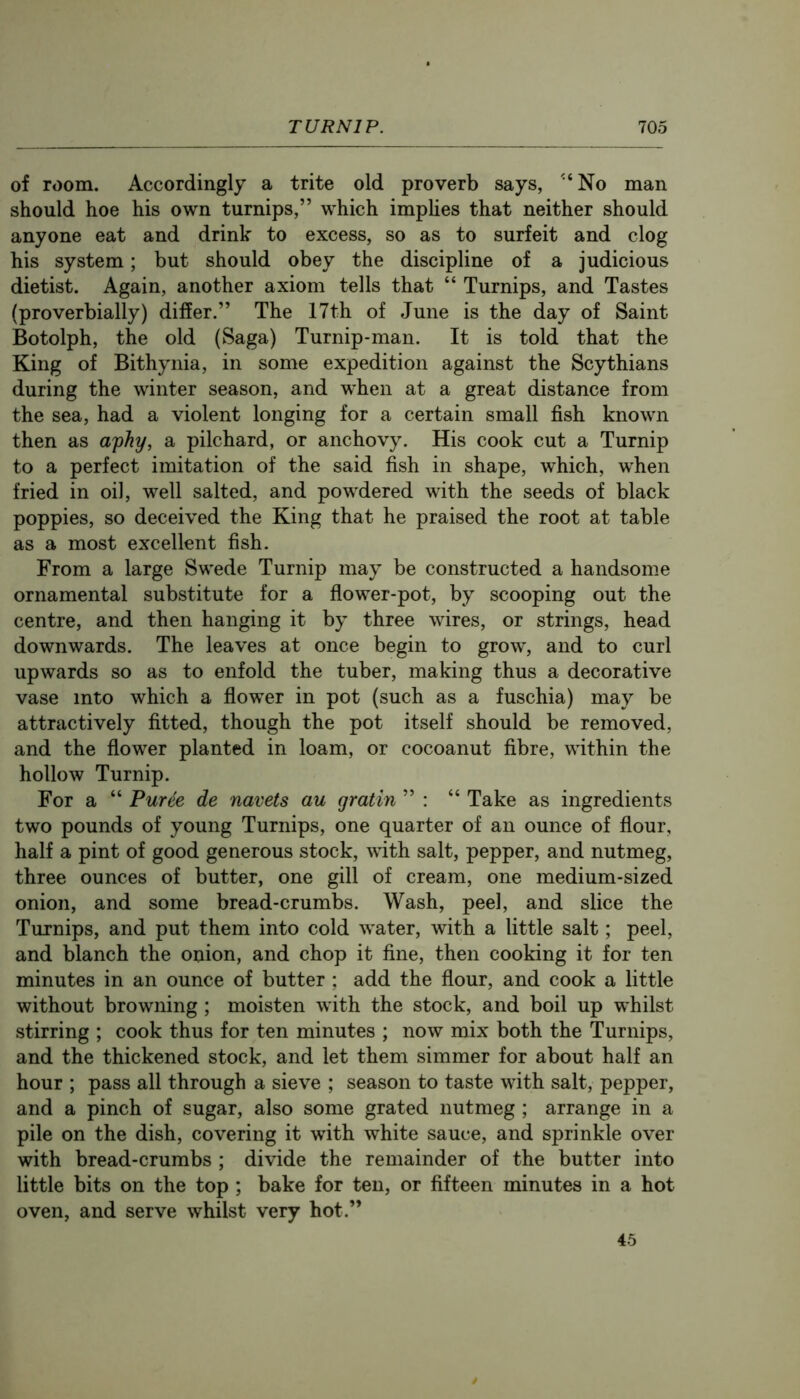 of room. Accordingly a trite old proverb says, '‘No man should hoe his own turnips,” which imphes that neither should anyone eat and drink to excess, so as to surfeit and clog his system; but should obey the discipline of a judicious dietist. Again, another axiom tells that “ Turnips, and Tastes (proverbially) differ.” The 17th of June is the day of Saint Botolph, the old (Saga) Turnip-man. It is told that the King of Bithynia, in some expedition against the Scythians during the winter season, and when at a great distance from the sea, had a violent longing for a certain small fish known then as aphy, a pilchard, or anchovy. His cook cut a Turnip to a perfect imitation of the said fish in shape, which, when fried in oil, well salted, and powdered with the seeds of black poppies, so deceived the King that he praised the root at table as a most excellent fish. From a large Swede Turnip may be constructed a handsome ornamental substitute for a flower-pot, by scooping out the centre, and then hanging it by three wires, or strings, head downwards. The leaves at once begin to grow, and to curl upwards so as to enfold the tuber, making thus a decorative vase into which a flower in pot (such as a fuschia) may be attractively fitted, though the pot itself should be removed, and the flower planted in loam, or cocoanut fibre, within the hollow Turnip. For a “ Puree de navels au gratin ” : “ Take as ingredients two pounds of young Turnips, one quarter of an ounce of flour, half a pint of good generous stock, with salt, pepper, and nutmeg, three ounces of butter, one gill of cream, one medium-sized onion, and some bread-crumbs. Wash, peel, and slice the Turnips, and put them into cold water, with a little salt; peel, and blanch the onion, and chop it fine, then cooking it for ten minutes in an ounce of butter ; add the flour, and cook a little without browning; moisten with the stock, and boil up whilst stirring ; cook thus for ten minutes ; now mix both the Turnips, and the thickened stock, and let them simmer for about half an hour ; pass all through a sieve ; season to taste with salt, pepper, and a pinch of sugar, also some grated nutmeg ; arrange in a pile on the dish, covering it with white sauce, and sprinkle over with bread-crumbs ; divide the remainder of the butter into little bits on the top ; bake for ten, or fifteen minutes in a hot oven, and serve whilst very hot.” 45