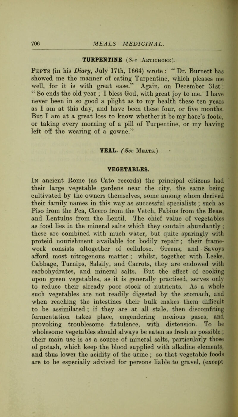 TURPENTINE {S,e Artichoke). Pepys (in his Diary, July 17th, 1664) wrote : “ Dr. Burnett has showed me the manner of eating Turpentine, which pleases me well, for it is with great ease.” Again, on December 31st: “ So ends the old year ; I bless God, with great joy to me. I have never been in so good a plight as to my health these ten years as I am at this day, and have been these four, or five months. But I am at a great loss to know whether it be my hare’s foote, or taking every morning of a pill of Turpentine, or my having left ofi the wearing of a gowne.” YEAL. (See Meats.) VEGETABLES. In ancient Kome (as Cato records) the principal citizens had their large vegetable gardens near the city, the same being cultivated by the owners themselves, some among whom derived their family names in this way as successful specialists; such as Piso from the Pea, Cicero from the Vetch, Fabius from the Bean, and Lentulus from the Lentil. The chief value of vegetables as food lies in the mineral salts which they contain abundantly ; these are combined with much water, but quite sparingly with proteid nourishment available for bodily repair; their frame- work consists altogether of cellulose. Greens, and Savoys afford most nitrogenous matter ; whilst, together with Leeks, Cabbage, Turnips, Salsify, and Carrots, they are endowed with carbohydrates, and mineral salts. But the effect of cooking upon green vegetables, as it is generally practised, serves only to reduce their already poor stock of nutrients. As a whole such vegetables are not readily digested by the stomach, and when reaching the intestines their bulk makes them difficult to be assimilated ; if they are at all stale, then discomfiting fermentation takes place, engendering noxious gases, and provoking troublesome flatulence, with distension. To be wholesome vegetables should always be eaten as fresh as possible ; their main use is as a source of mineral salts, particularly those of potash, which keep the blood supplied with alkaline elements, and thus lowei the acidity of the urine ; so that vegetable foods are to be especially advised for persons liable to gravel, (except