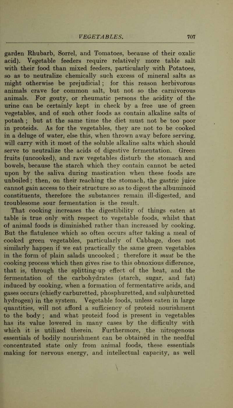 garden Rhubarb, Sorrel, and Tomatoes, because of their oxalic acid). Vegetable feeders require relatively more table salt with their food than mixed feeders, particularly with Potatoes, so as to neutralize chemically such excess of mineral salts as might otherwise be prejudicial; for this reason herbivorous animals crave for common salt, but not so the carnivorous animals. For gouty, or rheumatic persons the acidity of the urine can be certainly kept in check by a free use of green vegetables, and of such other foods as contain alkaline salts of potash ; but at the same time the diet must not be too poor in proteids. As for the vegetables, they are not to be cooked in a deluge of water, else this, when thrown away before serving, will carry with it most of the soluble alkaline salts which should serve to neutralize the acids of digestive fermentation. Green fruits (uncooked), and raw vegetables disturb the stomach and bowels, because the starch which they contain cannot be acted upon by the saliva during mastication when these foods are unboiled; then, on their reaching the stomach, the gastric juice cannot gain access to their structure so as to digest the albuminoid constituents, therefore the substances remain ill-digested, and troublesome sour fermentation is the result. That cooking increases the digestibility of things eaten at table is true only with respect to vegetable foods, whilst that of animal foods is diminished rather than increased by cooking. But the flatulence which so often occurs after taking a meal of cooked green vegetables, particularly of Cabbage, does not similarly happen if we eat practically the same green vegetables in the form of plain salads uncooked ; therefore it must be the cooking process which then gives rise to this obnoxious difference, that is, through the splitting-up effect of the heat, and the fermentation of the carbohydrates (starch, sugar, and fat) induced by cooking, when a formation of fermentative acids, and gases occurs (chiefly carburetted, phosphuretted, and sulphuretted hydrogen) in the system. Vegetable foods, unless eaten in large quantities, will not afford a sufficiency of proteid nourishment to the body ; and what proteid food is present in vegetables has its value lowered in many cases by the difficulty with which it is utilized therein. Furthermore, the nitrogenous essentials of bodily nourishment can be obtained in the needful concentrated state only from animal foods, these essentials making for nervous energy, and intellectual capacity, as well