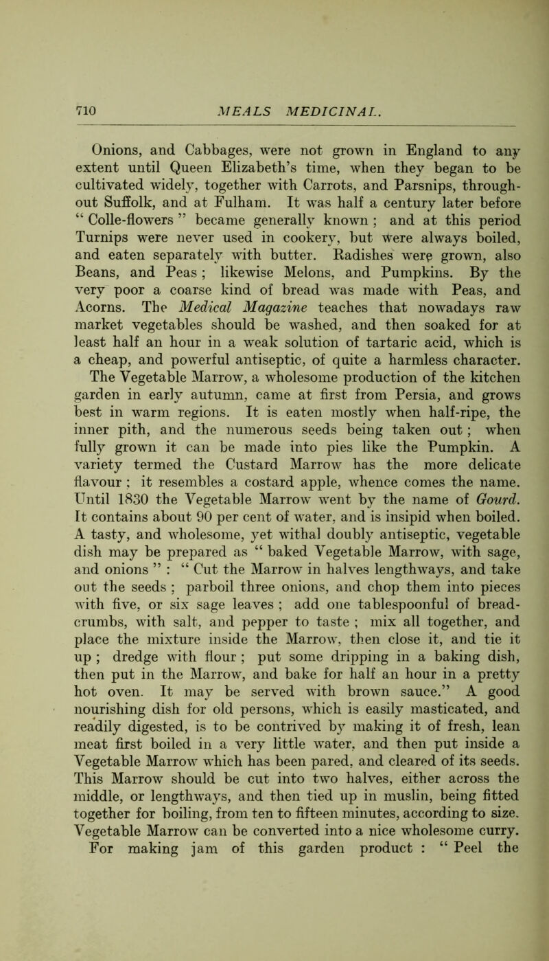 Onions, and Cabbages, were not grown in England to any extent until Queen Elizabeth’s time, when they began to be cultivated widely, together with Carrots, and Parsnips, through- out Suffolk, and at Fulham. It was half a century later before “ Colle-flowers ” became generally known ; and at this period Turnips were never used in cookery, but were always boiled, and eaten separately with butter. Eadishes werp grown, also Beans, and Peas; likewise Melons, and Pumpkins. By the very poor a coarse kind of bread was made with Peas, and Acorns. The Medical Magazine teaches that nowadays raw market vegetables should be washed, and then soaked for at least half an hour in a weak solution of tartaric acid, which is a cheap, and powerful antiseptic, of quite a harmless character. The Vegetable Marrow, a wholesome production of the kitchen garden in early autumn, came at first from Persia, and grows best in warm regions. It is eaten mostly when half-ripe, the inner pith, and the numerous seeds being taken out; when fully grown it can be made into pies like the Pumpkin. A variety termed the Custard Marrow has the more delicate flavour ; it resembles a costard apple, whence comes the name. Until 1830 the Vegetable Marrow went by the name of Gourd. It contains about 90 per cent of water, and is insipid when boiled. A tasty, and wholesome, yet withal doubly antiseptic, vegetable dish may be prepared as “ baked Vegetable Marrow, with sage, and onions ” : “ Cut the Marrow in halves lengthways, and take out the seeds ; parboil three onions, and chop them into pieces with five, or six sage leaves ; add one tablespoonful of bread- crumbs, with salt, and pepper to taste ; mix all together, and place the mixture inside the Marrow, then close it, and tie it up ; dredge with flour ; put some dripping in a baking dish, then put in the Marrow, and bake for half an hour in a pretty hot oven. It may be served with brown sauce.” A good nourishing dish for old persons, which is easily masticated, and readily digested, is to be contrived by making it of fresh, lean meat first boiled in a very little w^ater, and then put inside a Vegetable Marrow which has been pared, and cleared of its seeds. This Marrow should be cut into two halves, either across the middle, or lengthways, and then tied up in muslin, being fitted together for boiling, from ten to fifteen minutes, according to size. Vegetable Marrow can be converted into a nice wholesome curry. For making jam of this garden product : “ Peel the